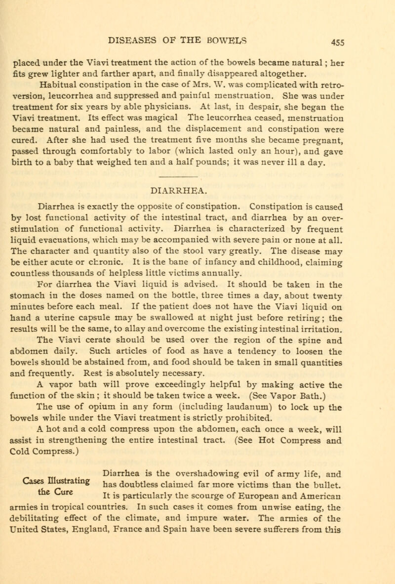 placed under the Viavi treatment the action of the bowels became natural; her fits grew lighter and farther apart, and finally disappeared altogether. Habitual constipation in the case of Mrs. W. was complicated with retro- version, leucorrhea and suppressed and painful menstruation. She was under treatment for six years by able physicians. At last, in despair, she began the Viavi treatment. Its effect was magical The leucorrhea ceased, menstruation became natural and painless, and the displacement and constipation were cured. After she had used the treatment five months she became pregnant, passed through comfortably to labor (which lasted only an hour), and gave birth to a baby that weighed ten and a half pounds; it was never ill a day. DIARRHEA. Diarrhea is exactly the opposite of constipation. Constipation is caused by lost functional activity of the intestinal tract, and diarrhea by an over- stimulation of functional activity. Diarrhea is characterized by frequent liquid evacuations, which may be accompanied with severe pain or none at all. The character and quantity also of the stool vary greatly. The disease may be either acute or chronic. It is the bane of infancy and childhood, claiming countless thousands of helpless little victims annually. For diarrhea the Viavi liquid is advised. It should be taken in the stomach in the doses named on the bottle, three times a day, about twenty minutes before each meal. If the patient does not have the Viavi liquid on hand a uterine capsule may be swallowed at night just before retiring; the results will be the same, to allay and overcome the existing intestinal irritation. The Viavi cerate should be used over the region of the spine and abdomen daily. Such articles of food as have a tendency to loosen the bowels should be abstained from, and food should be taken in small quantities and frequently. Rest is absolutely necessary. A vapor bath will prove exceedingly helpful by making active the function of the skin ; it should be taken twice a week. (See Vapor Bath.) The use of opium in any form (including laudanum) to lock up the bowels while under the Viavi treatment is strictly prohibited. A hot and a cold compress upon the abdomen, each once a week, will assist in strengthening the entire intestinal tract. (See Hot Compress and Cold Compress.) Diarrhea is the overshadowing evil of army life, and Leases lllustratmg j^^^ doubtless claimed far more victims than the bullet. the C-ure j^. ^g particularly the scourge of European and American armies in tropical countries. In such cases it comes from unwise eating, the debilitating effect of the climate, and impure water. The armies of the United States, England, France and Spain have been severe sufferers from this