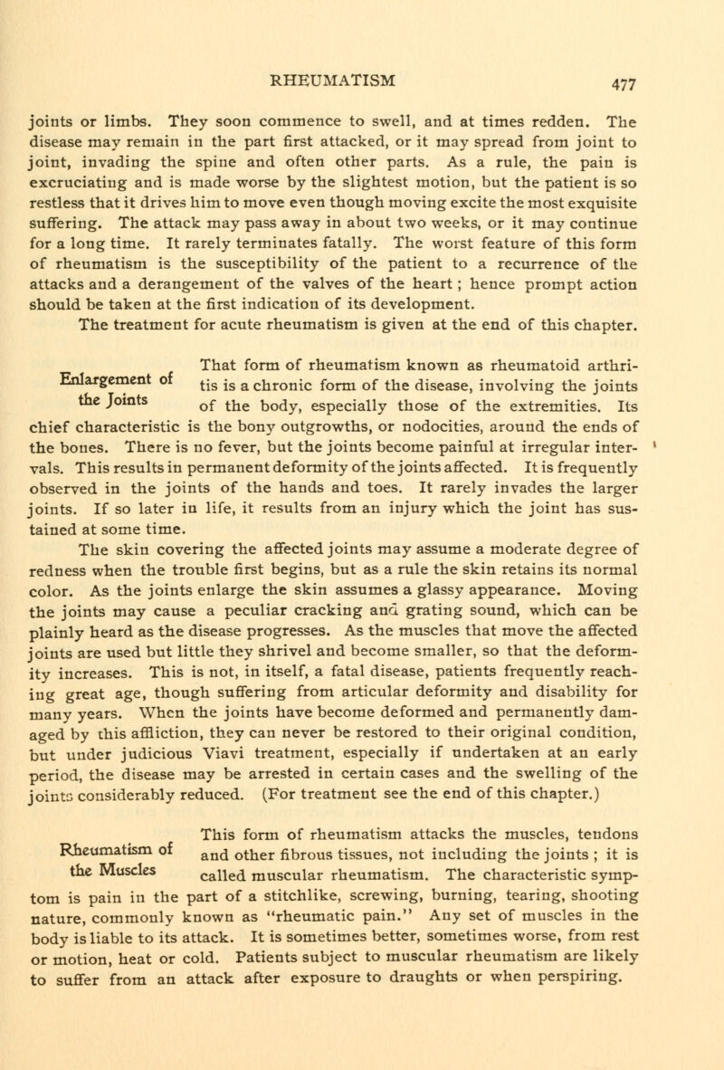 joints or limbs. They soon commence to swell, and at times redden. The disease may remain in the part first attacked, or it may spread from joint to joint, invading the spine and often other parts. As a rule, the pain is excruciating and is made worse by the slightest motion, but the patient is so restless that it drives him to move even though moving excite the most exquisite suffering. The attack may pass away in about two weeks, or it may continue for a long time. It rarely terminates fatally. The worst feature of this form of rheumatism is the susceptibility of the patient to a recurrence of the attacks and a derangement of the valves of the heart; hence prompt action should be taken at the first indication of its development. The treatment for acute rheumatism is given at the end of this chapter. That form of rheumatism known as rheumatoid arthri- Enlargcment of ^^g -g ^ chronic form of the disease, involving the joints the Joints q|- ^^^ body, especially those of the extremities. Its chief characteristic is the bony outgrowths, or nodocities, around the ends of the bones. There is no fever, but the joints become painful at irregular inter- vals. This results in permanent deformity of the joints affected. It is frequently observed in the joints of the hands and toes. It rarely invades the larger joints. If so later in life, it results from an injury which the joint has sus- tained at some time. The skin covering the affected joints may assume a moderate degree of redness when the trouble first begins, but as a rule the skin retains its normal color. As the joints enlarge the skin assumes a glassy appearance. Moving the joints may cause a peculiar cracking and grating sound, which can be plainly heard as the disease progresses. As the muscles that move the affected joints are used but little they shrivel and become smaller, so that the deform- ity increases. This is not, in itself, a fatal disease, patients frequently reach- ing great age, though suffering from articular deformity and disability for many years. When the joints have become deformed and permanently dam- aged by this affliction, they can never be restored to their original condition, but under judicious Viavi treatment, especially if undertaken at an early period, the disease may be arrested in certain cases and the swelling of the jointG considerably reduced. (For treatment see the end of this chapter.) This form of rheumatism attacks the muscles, tendons Rheumatism 01 ^^^^ other fibrous tissues, not including the joints ; it is the Muscles called muscular rheumatism. The characteristic symp- tom is pain in the part of a stitchlike, screwing, burning, tearing, shooting nature, commonly known as rheumatic pain. Any set of muscles in the body is liable to its attack. It is sometimes better, sometimes worse, from rest or motion, heat or cold. Patients subject to muscular rheumatism are likely to suffer from an attack after exposure to draughts or when perspiring.