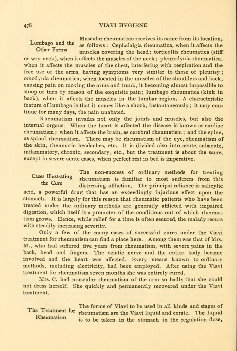 Muscular rheumatism receives its name from its location, Lumbago and the ^g follows : Cephalalgia rheumatica, when it aflfects the Uther rorms muscles covering the head; torticollis rheumatica (stiff or wry neck), when it aflfects the muscles of the neck ; pleurodynia rheumatica, when it affects the muscles of the chest, interfering with respiration and the free use of the arms, having symptoms very similar to those of pleurisy ; omodynia rheumatica, when located in the muscles of the shoulders and back, causing pain on moving the arms and trunk, it becoming almost impossible to stoop or turn by reason of the exquisite pain; lumbago rheumatica (kink in back), when it aflfects the muscles in the lumbar region. A characteristic feature of lumbago is that it comes like a shock, instantaneously ; it may con- tinue for many days, the pain unabated. Rheumatism invades not only the joints and muscles, but also the internal organs. When the heart is aflfected the disease is known as cardiac rheumatism ; when it aflfects the brain, as cerebral rheumatism ; and the spine, as spinal rheumatism. There may be rheumatism of the eye, rheumatism of the skin, rheumatic headaches, etc. It is divided also into acute, subacute, inflammatory, chronic, secondary, etc., but the treatment is about the same, except in severe acute cases, when perfect rest in bed is imperative. ^ The non-success of ordinary methods for treating ases ustratmg rheumatism is familiar to most suflferers from this ^ ^'^ distressing affliction. The principal reliance is salicylic acid, a powerful drug that has an exceedingly injurious eflfect upon the stomach. It is largely for this reason that rheumatic patients who have been treated under the ordinary methods are generally afflicted with impaired digestion, which itself is a promoter of the conditions out of which rheuma- tism grows. Hence, while relief for a time is often secured, the malady recurs with steadily increasing severity. Only a few of the many cases of successful cures under the Viavi treatment for rheumatism can find a place here. Among them was that of Mrs. M., who had suflfered five years from rheumatism, with severe pains in the back, head and fingers. The sciatic nerve and the entire body became involved and the heart was aflfected. Every means known to ordinary methods, including electricity, had been employed. After using the Viavi treatment for rheumatism seven months she was entirely cured. Mrs. C. had muscular rheumatism of the arm so badly that she could not dress herself. She quickly and permanently recovered under the Viavi treatment. The forms of Viavi to be used in all kinds and stages of rJT^^^^^^-^^* ^°' rheumatism are the Viavi liquid and cerate. The liquid Rheumatism ^^ ^^ ^^ ^^^^^^ ^^ ^^^ stomach in the regulation dose,