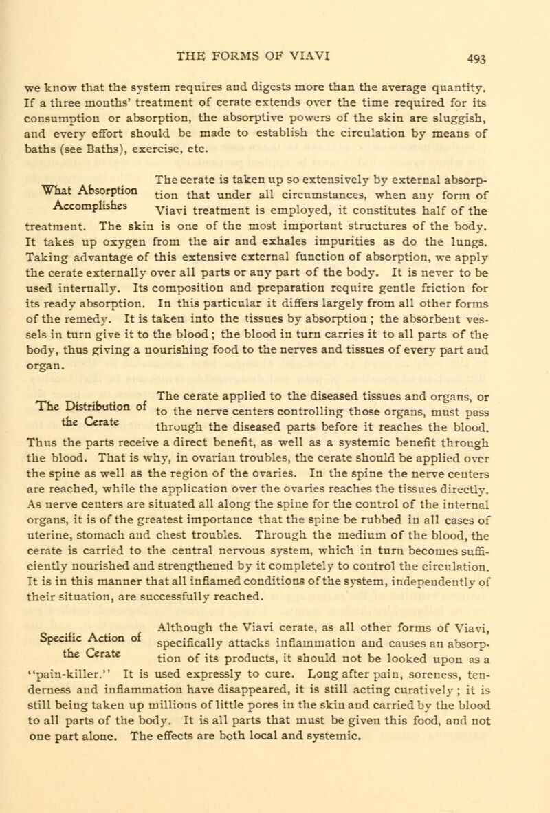 we know that the system requires and digests more than the average quantity. If a three months' treatment of cerate extends over the time required for its consumption or absorption, the absorptive powers of the skin are sluggish, and every eflfort should be made to establish the circulation by means of baths (see Baths), exercise, etc. The cerate is taken up so extensively by external absorp- What Absorption ^^^^ ^'^^^ under all circumstances, when any form of Accomplishes yj^^^ treatment is employed, it constitutes half of the treatment. The skin is one of the most important structures of the body. It takes up oxygen from the air and exhales impurities as do the lungs. Taking advantage of this extensive external function of absorption, we apply the cerate externally over all parts or any part of the body. It is never to be used internally. Its composition and preparation require gentle friction for its ready absorption. In this particular it dififers largely from all other forms of the remedy. It is taken into the tissues by absorption ; the absorbent ves- sels in turn give it to the blood; the blood in turn carries it to all parts of the body, thus giving a nourishing food to the nerves and tissues of every part and organ. The cerate applied to the diseased tissues and organs, or The Distribution of ^^ ^^^ ^^^^^^ centers controlling those organs, must pass ^ through the diseased parts before it reaches the blood. Thus the parts receive a direct benefit, as well as a systemic benefit through the blood. That is why, in ovarian troubles, the cerate should be applied over the spine as well as the region of the ovaries. In the spine the nerve centers are reached, while the application over the ovaries reaches the tissues directly. As nerve centers are situated all along the spiue for the control of the internal organs, it is of the greatest importance that the spine be rubbed in all cases of uterine, stomach and chest troubles. Through the medium of the blood, the cerate is carried to the central nervous system, which in turn becomes suffi- ciently nourished and strengthened by it completely to control the circulation. It is in this manner that all inflamed conditions of the system, independently of their situation, are successfully reached. Although the Viavi cerate, as all other forms of Viavi, Specific Action of specifically attacks inflammation and causes an absorp- the Cerate ^^^^ ^^ l^g products, it should not be looked upon as a pain-killer. It is used expressly to cure. Long after pain, soreness, ten- derness and inflammation have disappeared, it is still acting curatively ; it is still being taken up millions of little pores in the skin and carried by the blood to all parts of the body. It is all parts that must be given this food, and not one part alone. The eflfects are both local and systemic.