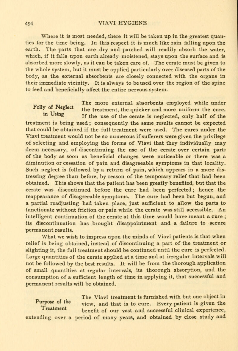 Where it is most needed, there it will be taken up in the greatest quan- ties for the time being. In this respect it is much like rain falling upon the earth. The parts that are dry and parched will readily absorb the water, which, if it falls upon earth already moistened, stays upon the surface and is absorbed more slowly, as it can be taken care of. The cerate must be given to the whole system, but it must be applied particularly over diseased parts of the body, as the external absorbents are closely connected with, the organs in their immediate vicinity. It is always to be used over the region of the spine to feed and beneficially affect the entire nervous system. The more external absorbents employed while under oily ot JNeglect ^j^^ treatment, the quicker and more uniform the cure. in using j£ ^jjg ^g^ ^£ ^jjg cerate is neglected, only half of the treatment is being used; consequently the same results cannot be expected that could be obtained if the full treatment were used. The cures under the Viavi treatment would not be so numerous if sufferers were given the privilege of selecting and employing the forms of Viavi that they individually may deem necessary, of discontinuing the use of the cerate over certain parts of the body as soon as beneficial changes were noticeable or there was a diminution or cessation of pain and disagreeable symptoms in that locality. Such neglect is followed by a return of pain, which appears in a more dis- tressing degree than before, by reason of the temporary relief that had been obtained. This shows that the patient has been greatly benefited, but that the cerate was discontinued before the cure had been perfected; hence the reappearance of disagreeable symptoms. The cure had been but begun, and a partial readjusting had taken place, just sufficient to allow the parts to functionate without friction or pain while the cerate was still accessible. An intelligent continuation of the cerate at this time would have meant a cure ; its discontinuation has brought disappointment and a failure to secure permanent results. What we wish to impress upon the minds of Viavi patients is that when relief is being obtained, instead of discontinuing a part of the treatment or slighting it, the full treatment should be continued until the cure is perfected. Large quantities of the cerate applied at a time and at irregular intervals will not be followed by the best results. It will be from the thorough application of small quantities at regular intervals, its thorough absorption, and the consumption of a sufficient length of time in applying it, that successful and permanent results will be obtained. The Viavi treatment is furnished with but one object in Purpose of the ^-^^^ ^^^ ^^^^ jg ^^ ^^^.^ Every patient is given the Treatment benefit of our vast and successful clinical experience, extending over a period of many years, and obtained by close study and