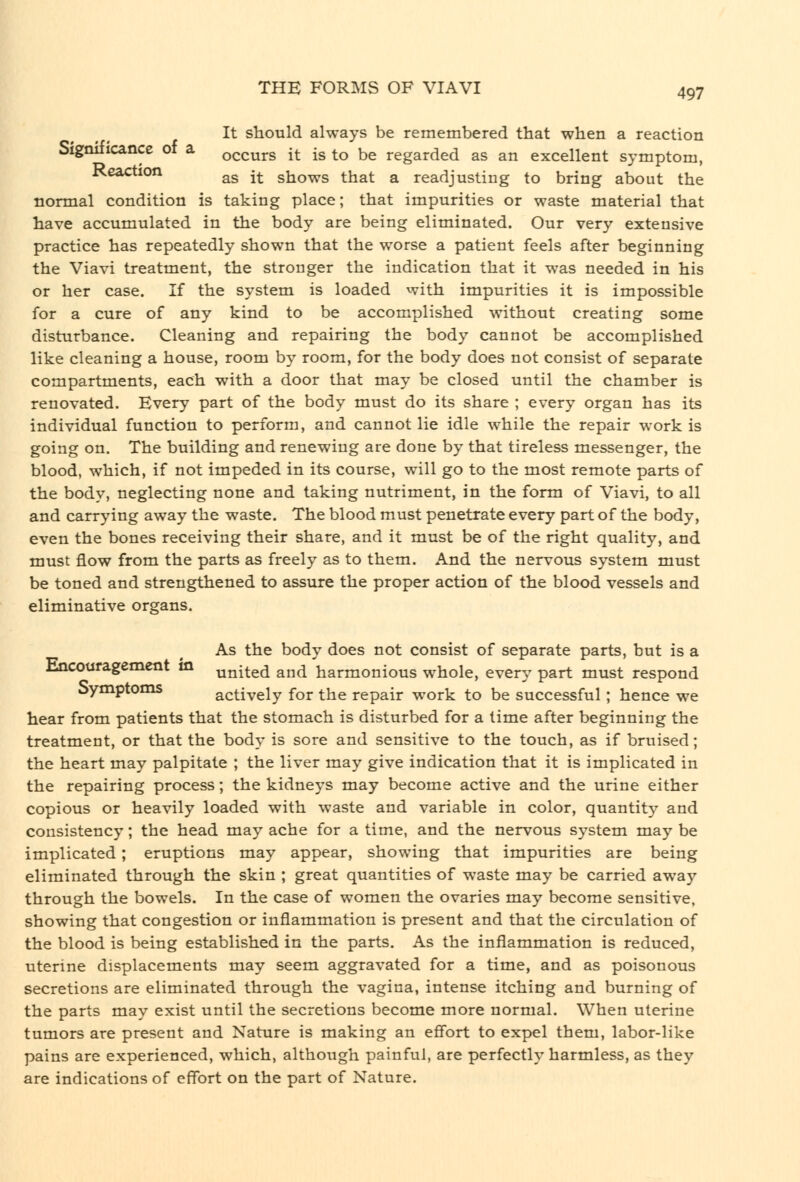 It should always be remembered that when a reaction Signiticance or a occurs it is to be regarded as an excellent symptom, Kcaction ^g -^ shows that a readjusting to bring about the normal condition is taking place; that impurities or waste material that have accumulated in the body are being eliminated. Our very extensive practice has repeatedly shown that the worse a patient feels after beginning the Viavi treatment, the stronger the indication that it was needed in his or her case. If the system is loaded vvith impurities it is impossible for a cure of any kind to be accomplished without creating some disturbance. Cleaning and repairing the body cannot be accomplished like cleaning a house, room by room, for the body does not consist of separate compartments, each with a door that may be closed until the chamber is renovated. Every part of the body must do its share ; every organ has its individual function to perform, and cannot lie idle while the repair work is going on. The building and renewing are done by that tireless messenger, the blood, which, if not impeded in its course, will go to the most remote parts of the body, neglecting none and taking nutriment, in the form of Viavi, to all and carrying away the waste. The blood must penetrate every part of the body, even the bones receiving their share, and it must be of the right quality, and must flow from the parts as freely as to them. And the nervous system must be toned and strengthened to assure the proper action of the blood vessels and eliminative organs. As the body does not consist of separate parts, but is a Encouragement in ^^[^q^ and harmonious whole, every part must respond Symptoms actively for the repair work to be successful; hence we hear from patients that the stomach is disturbed for a time after beginning the treatment, or that the body is sore and sensitive to the touch, as if bruised; the heart may palpitate ; the liver may give indication that it is implicated in the repairing process; the kidneys may become active and the urine either copious or heavily loaded with waste and variable in color, quantity and consistency; the head may ache for a time, and the nervous system may be implicated; eruptions may appear, showing that impurities are being eliminated through the skin ; great quantities of waste may be carried away through the bowels. In the case of women the ovaries may become sensitive, showing that congestion or inflammation is present and that the circulation of the blood is being established in the parts. As the inflammation is reduced, uterine displacements may seem aggravated for a time, and as poisonous secretions are eliminated through the vagina, intense itching and burning of the parts may exist until the secretions become more normal. When uterine tumors are present and Nature is making an effort to expel them, labor-like pains are experienced, which, although painful, are perfectly harmless, as they are indications of effort on the part of Nature.