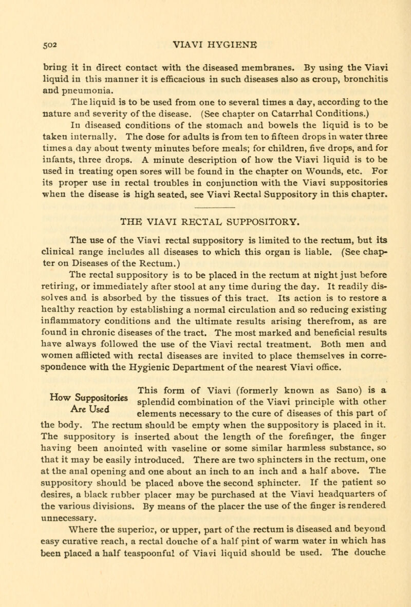 bring it in direct contact with the diseased membranes. By using the Viavi liquid in this manner it is efficacious in such diseases also as croup, bronchitis and pneumonia. The liquid is to be used from one to several times a day, according to the nature and severity of the disease. (See chapter on Catarrhal Conditions.) In diseased conditions of the stomach and bowels the liquid is to be taken internally. The dose for adults is from ten to fifteen drops in water three times a day about twenty minutes before meals; for children, five drops, and for infants, three drops. A minute description of how the Viavi liquid is to be used in treating open sores will be found in the chapter on Wounds, etc. For its proper use in rectal troubles in conjunction with the Viavi suppositories when the disease is high seated, see Viavi Rectal Suppository in this chapter. THE VIAVI RECTAL SUPPOSITORY. The use of the Viavi rectal suppository is limited to the rectum, but its clinical range includes all diseases to which this organ is liable. (See chap- ter on Diseases of the Rectum.) The rectal suppository is to be placed in the rectum at night just before retiring, or immediately after stool at any time during the day. It readily dis- solves and is absorbed by the tissues of this tract. Its action is to restore a healthy reaction by establishing a normal circulation and so reducing existing inflammatory conditions and the ultimate results arising therefrom, as are found in chronic diseases of the tract. The most marked and beneficial results have always followed the use of the Viavi rectal treatment. Both men and women aflBicted with rectal diseases are invited to place themselves in corre- spondence with the Hygienic Department of the nearest Viavi office. ^ , This form of Viavi (formerly known as Sano) is a How Sappositorics splendid combination of the Viavi principle with other e Used elements necessary to the cure of diseases of this part of the body. The rectum should be empty when the suppository is placed in it. The suppository is inserted about the length of the forefinger, the finger having been anointed with vaseline or some similar harmless substance, so that it may be easily introduced. There are two sphincters in the rectum, one at the anal opening and one about an inch to an inch and a half above. The suppository should be placed above the second sphincter. If the patient so desires, a black rubber placer may be purchased at the Viavi headquarters of the various divisions. By means of the placer the use of the finger is rendered unnecessary. Where the superior, or upper, part of the rectum is diseased and beyond easy curative reach, a rectal douche of a half pint of warm water in which has been placed a half teaspoonful of Viavi liquid should be used. The douche