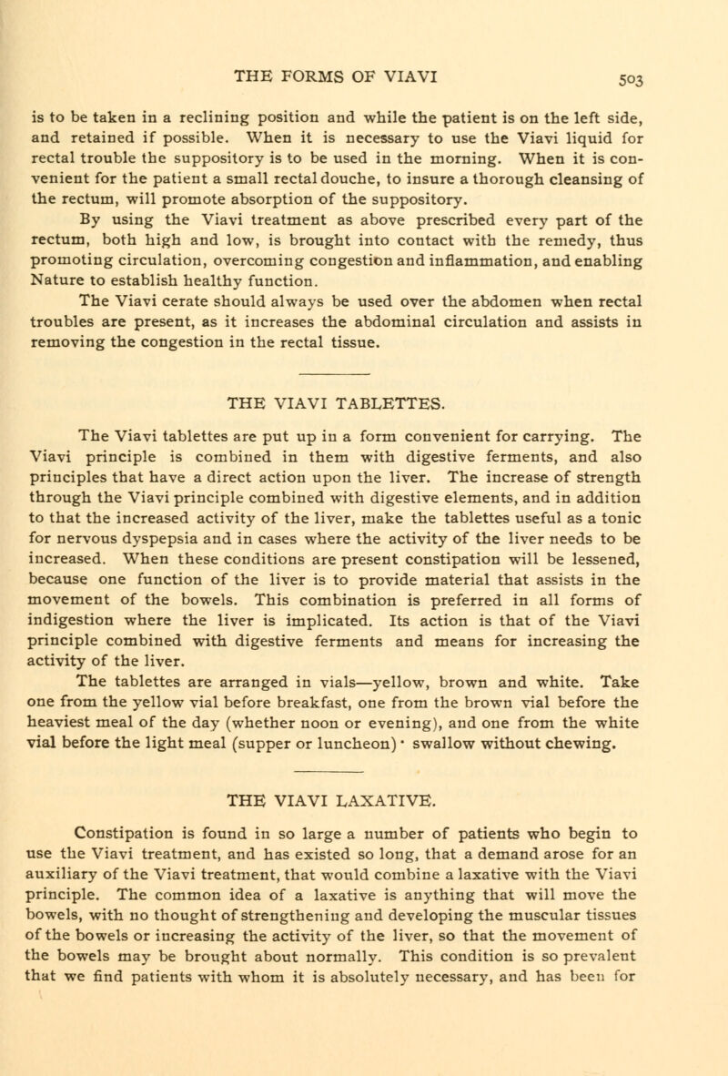 is to be taken in a reclining position and while the patient is on the left side, and retained if possible. When it is necessary to use the Viavi liquid for rectal trouble the suppository is to be used in the morning. When it is con- venient for the patient a small rectal douche, to insure a thorough cleansing of the rectum, will promote absorption of the suppository. By using the Viavi treatment as above prescribed every part of the rectum, both high and low, is brought into contact with the remedy, thus promoting circulation, overcoming congestion and inflammation, and enabling Nature to establish healthy function. The Viavi cerate should always be used over the abdomen when rectal troubles are present, as it increases the abdominal circulation and assists in removing the congestion in the rectal tissue. THE VIAVI TABLETTES. The Viavi tablettes are put up in a form convenient for carrying. The Viavi principle is combined in them with digestive ferments, and also principles that have a direct action upon the liver. The increase of strength through the Viavi principle combined with digestive elements, and in addition to that the increased activity of the liver, make the tablettes useful as a tonic for nervous dyspepsia and in cases where the activity of the liver needs to be increased. When these conditions are present constipation will be lessened, because one function of the liver is to provide material that assists in the movement of the bowels. This combination is preferred in all forms of indigestion where the liver is implicated. Its action is that of the Viavi principle combined with digestive ferments and means for increasing the activity of the liver. The tablettes are arranged in vials—yellow, brown and white. Take one from the yellow vial before breakfast, one from the brown vial before the heaviest meal of the day (whether noon or evening), and one from the white vial before the light meal (supper or luncheon) * swallow without chewing. THE VIAVI LAXATIVE. Constipation is found in so large a number of patients who begin to use the Viavi treatment, and has existed so long, that a demand arose for an auxiliary of the Viavi treatment, that would combine a laxative with the Viavi principle. The common idea of a laxative is anything that will move the bowels, with no thought of strengthening and developing the muscular tissues of the bowels or increasing the activity of the liver, so that the movement of the bowels may be brought about normally. This condition is so prevalent that we find patients with whom it is absolutely necessary, and has been for