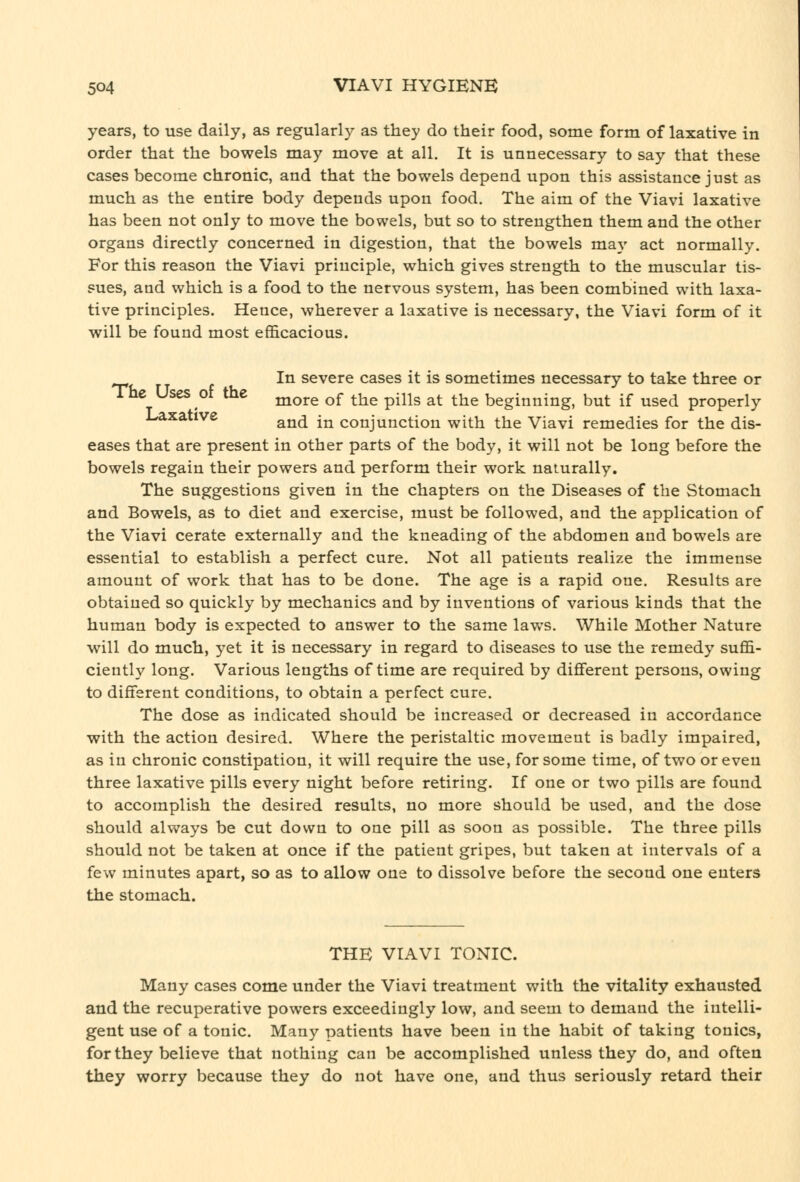 years, to use daily, as regularly as they do their food, some form of laxative in order that the bowels may move at all. It is unnecessary to say that these cases become chronic, and that the bowels depend upon this assistance just as much as the entire body depends upon food. The aim of the Viavi laxative has been not only to move the bowels, but so to strengthen them and the other organs directly concerned in digestion, that the bowels maj' act normally. For this reason the Viavi principle, which gives strength to the muscular tis- sues, and which is a food to the nervous system, has been combined with laxa- tive principles. Hence, wherever a laxative is necessary, the Viavi form of it will be found most efficacious. In severe cases it is sometimes necessary to take three or The Uses of the ^^^.^ ^^ ^^^ p-^^g ^^ ^^^ beginning, but if used properly J-axative ^^^ -j^ conjunction with the Viavi remedies for the dis- eases that are present in other parts of the body, it will not be long before the bowels regain their powers and perform their work naturally. The suggestions given in the chapters on the Diseases of the Stomach and Bowels, as to diet and exercise, must be followed, and the application of the Viavi cerate externally and the kneading of the abdomen and bowels are essential to establish a perfect cure. Not all patients realize the immense amount of work that has to be done. The age is a rapid one. Results are obtained so quickly by mechanics and by inventions of various kinds that the human body is expected to answer to the same laws. While Mother Nature will do much, yet it is necessary in regard to diseases to use the remedy suffi- ciently long. Various lengths of time are required by diflferent persons, owing to different conditions, to obtain a perfect cure. The dose as indicated should be increased or decreased in accordance with the action desired. Where the peristaltic movement is badly impaired, as in chronic constipation, it will require the use, for some time, of two or even three laxative pills every night before retiring. If one or two pills are found to accomplish the desired results, no more should be used, and the dose should always be cut down to one pill as soon as possible. The three pills should not be taken at once if the patient gripes, but taken at intervals of a few minutes apart, so as to allow one to dissolve before the second one enters the stomach. THE VIAVI TONIC. Many cases come under the Viavi treatment with the vitality exhausted and the recuperative powers exceedingly low, and seem to demand the intelli- gent use of a tonic. Many patients have been in the habit of taking tonics, for they believe that nothing can be accomplished unless they do, and often they worry because they do not have one, and thus seriously retard their