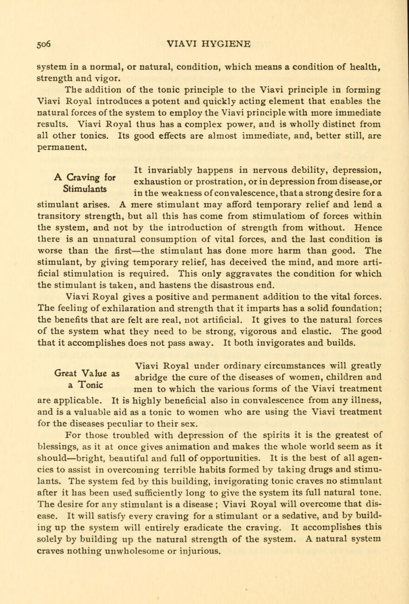 system in a normal, or natural, condition, which means a condition of health, strength and vigor. The addition of the tonic principle to the Viavi principle in forming Viavi Royal introduces a potent and quickly acting element that enables the natural forces of the system to employ the Viavi principle with more immediate results. Viavi Royal thus has a complex power, and is wholly distinct from all other tonics. Its good effects are almost immediate, and, better still, are permanent. It invariably happens in nervous debility, depression, '*^ ^ exhaustion or prostration, or in depression from disease,or otimuiants ^^ ^j^^ weakness of con valescence, that a strong desire for a stimulant arises. A mere stimulant may afford temporary relief and lend a transitory strength, but all this has come from stimulatiom of forces within the system, and not by the introduction of strength from without. Hence there is an unnatural consumption of vital forces, and the last condition is worse than the first—the stimulant has done more harm than good. The stimulant, by giving temporary relief, has deceived the mind, and more arti- ficial stimulation is required. This only aggravates the condition for which the stimulant is taken, and hastens the disastrous end. Viavi Royal gives a positive and permanent addition to the vital forces. The feeling of exhilaration and strength that it imparts has a solid foundation; the benefits that are felt are real, not artificial. It gives to the natural forces of the system what they need to be strong, vigorous and elastic. The good that it accomplishes does not pass away. It both invigorates and builds. Viavi Royal under ordinary circumstances will greatly ureat Value as abridge the cure of the diseases of women, children and a 1 onic jjjgj^ ^Q which the various forms of the Viavi treatment are applicable. It is highly beneficial also in convalescence from any illness, and is a valuable aid as a tonic to women who are using the Viavi treatment for the diseases peculiar to their sex. For those troubled with depression of the spirits it is the greatest of blessings, as it at once gives animation and makes the whole world seem as it should—bright, beautiful and full of opportunities. It is the best of all agen- cies to assist in overcoming terrible habits formed by taking drugs and stimu- lants. The system fed by this building, invigorating tonic craves no stimulant after it has been used sufficiently long to give the system its full natural tone. The desire for any stimulant is a disease ; Viavi Royal will overcome that dis- ease. It will satisfy every craving for a stimulant or a sedative, and by build- ing up the system will entirely eradicate the craving. It accomplishes this solely by building up the natural strength of the system. A natural system craves nothing unwholesome or injurious.