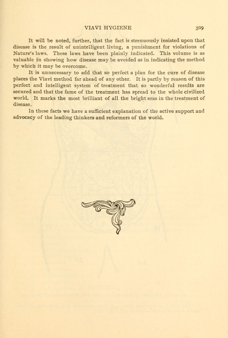 It will be noted, further, that the fact is strenuously insisted upon that disease is the result of unintelligent living, a punishment for violations of Nature's laws. These laws have been plainly indicated. This volume is as valuable in showing how disease may be avoided as in indicating the method by which it may be overcome. It is unnecessary to add that so perfect a plan for the cure of disease places the Viavi method far ahead of any other. It is partly by reason of this perfect and intelligent system of treatment that so wonderful results are secured and that the fame of the treatment has spread to the whole civilized world. It marks the most brilliant of all the bright eras in the treatment of disease. In these facts we have a sufficient explanation of the active support and advocacy of the leading thinkers and reformers of the world.