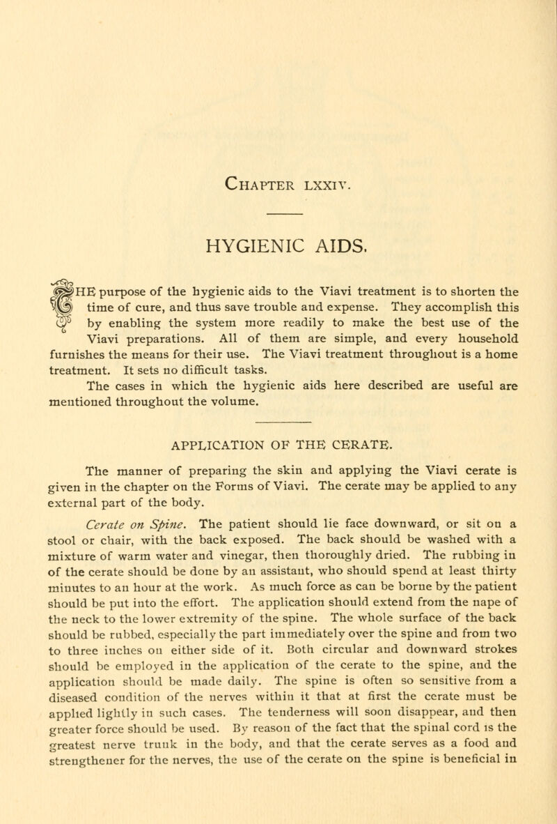 Chapter lxxiv. HYGIENIC AIDS. fHE purpose of the hygienic aids to the Viavi treatment is to shorten the time of cure, and thus save trouble and expense. They accomplish this by enabling the system more readily to make the best use of the Viavi preparations. All of them are simple, and every household furnishes the means for their use. The Viavi treatment throughout is a home treatment. It sets no difficult tasks. The cases in which the hygienic aids here described are useful are mentioned throughout the volume. APPLICATION OF THE CERATE. The manner of preparing the skin and applying the Viavi cerate is given in the chapter on the Forms of Viavi. The cerate may be applied to any external part of the body. Cerate on Spine. The patient should lie face downward, or sit on a stool or chair, with the back exposed. The back should be washed with a mixture of warm water and vinegar, then thoroughly dried. The rubbing in of the cerate should be done by an assistant, who should spend at least thirty minutes to an hour at the work. As much force as can be borne by the patient should be put into the effort. The application should extend from the nape of the neck to the lower extremity of the spine. The whole surface of the back should be rubbed, especially the part immediately over the spine and from two to three inches on either side of it. Both circular and downward strokes should be employed in the application of the cerate to the spine, and the application should be made daily. The spine is often so sensitive from a diseased condition of the nerves within it that at first the cerate must be applied lightly in such cases. The tenderness will soon disappear, and then greater force should be used. By reason of the fact that the spinal cord is the greatest nerve trunk in the body, and that the cerate serves as a food and strengthener for the nerves, the use of the cerate on the spine is beneficial in