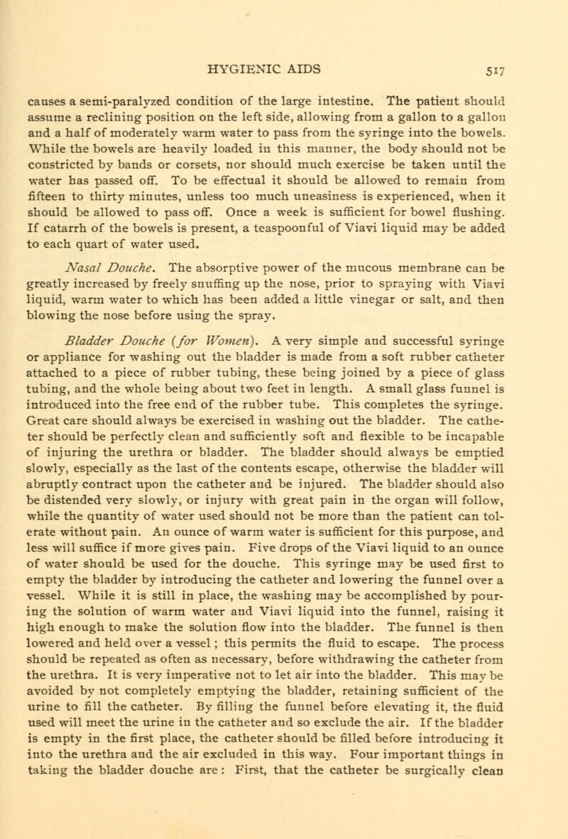 causes a semi-paralyzed condition of the large intestine. The patient should assume a reclining position on the left side, allowing from a gallon to a gallon and a half of moderately warm water to pass from the syringe into the bowels. While the bowels are heavily loaded in this manner, the body should not be constricted by bands or corsets, nor should much exercise be taken until the water has passed ofif. To be effectual it should be allowed to remain from fifteen to thirty minutes, unless too much uneasiness is experienced, when it should be allowed to pass ofif. Once a week is sufiicient for bowel flushing. If catarrh of the bowels is present, a teaspoonful of Viavi liquid may be added to each quart of water used. Nasal Douche. The absorptive power of the mucous membrane can be greatly increased by freely snuffing up the nose, prior to spraying with Viavi liquid, warm water to which has been added a little vinegar or salt, and then blowing the nose before using the spray. Bladder Douche {for Women). A very simple and successful syringe or appliance for washing out the bladder is made from a soft rubber catheter attached to a piece of rubber tubing, these being joined by a piece of glass tubing, and the whole being about two feet in length. A small glass funnel is introduced into the free end of the rubber tube. This completes the syringe. Great care should always be exercised in washing out the bladder. The cathe- ter should be perfectly clean and sufficiently soft and flexible to be incapable of injuring the urethra or bladder. The bladder should always be emptied slowly, especially as the last of the contents escape, otherwise the bladder will abruptly contract upon the catheter and be injured. The bladder should also be distended very slowly, or injury with great pain in the organ will follow, while the quantity of water used should not be more than the patient can tol- erate without pain. An ounce of warm water is sufficient for this purpose, and less will suffice if more gives pain. Five drops of the Viavi liquid to an ounce of water should be used for the douche. This syringe may be used first to empty the bladder by introducing the catheter and lowering the funnel over a vessel. While it is still in place, the washing may be accomplished by pour- ing the solution of warm water and Viavi liquid into the funnel, raising it high enough to make the solution flow into the bladder. The funnel is then lowered and held over a vessel; this permits the fluid to escape. The process should be repeated as often as necessary, before withdrawing the catheter from the urethra. It is very imperative not to let air into the bladder. This may be avoided by not completely emptying the bladder, retaining sufficient of the urine to fill the catheter. By filling the funnel before elevating it, the fluid used will meet the urine in the catheter and so exclude the air. If the bladder is empty in the first place, the catheter should be filled before introducing it into the urethra and the air excluded in this way. Four important things in taking the bladder douche are : First, that the catheter be surgically clean