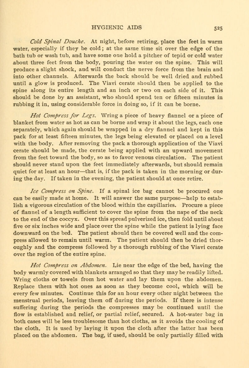 Cold Spinal Douche. At night, before retiring, place the feet in warm water, especially if they be cold; at the same time sit over the edge of the bath tub or wash tub, and have some one hold a pitcher of tepid or cold water about three feet from the body, pouring the water on the spine. This will produce a slight shock, and will conduct the nerve force from the brain and into other channels. Afterwards the back should be well dried and rubbed until a glow is produced. The Viavi cerate should then be applied to the spine along its entire length and an inch or two on each side of it. This should be done by an assistant, who should spend ten or fifteen minutes in rubbing it in, using considerable force in doing so, if it can be borne. Hot Compress for Legs. Wring a piece of heavy flannel or a piece of blanket from water as hot as can be borne and wrap it about the legs, each one separately, which again should be wrapped in a dry flannel and kept in this pack for at least fifteen minutes, the legs being elevated or placed on a level with the body. After removing the pack a thorough application of the Viavi cerate should be made, the cerate being applied with an upward movement from the feet toward the body, so as to favor venous circulation. The patient should never stand upon the feet immediately afterwards, but should remain quiet for at least an hour—that is, if the pack is taken in the morning or dur- ing the day. If taken in the evening, the patient should at once retire. Ice Compress on Spine. If a spinal ice bag cannot be procured one can be easily made at home. It will answer the same purpose—help to estab- lish a vigorous circulation of the blood within the capillaries. Procure a piece of flannel of a length sufficient to cover the spine from the nape of the neck to the end of the coccyx. Over this spread pulverized ice, then fold until about five or six inches wide and place over the spine while the patient is lying face downward on the bed. The patient should then be covered well and the com- press allowed to remain until warm. The patient should then be dried thor- oughly and the compress followed by a thorough rubbing of the Viavi cerate over the region of the entire spine. Hot Compress on Abdomen. Lie near the edge of the bed, having the body warmly covered with blankets arranged so that they may be readily lifted. Wring cloths or towels from hot water and lay them upon the abdomen. Replace them with hot ones as soon as they become cool, which will be every few minutes. Continue this for an hour every other night between the menstrual periods, leaving them off during the periods. If there is intense suffering during the periods the compresses may be continued until the flow is established and relief, or partial relief, secured. A hot-water bag in both cases will be less troublesome than hot cloths, as it avoids the cooling of the cloth. It is used by laying it upon the cloth after the latter has been placed on the abdomen. The bag, if used, should be only partially filled with