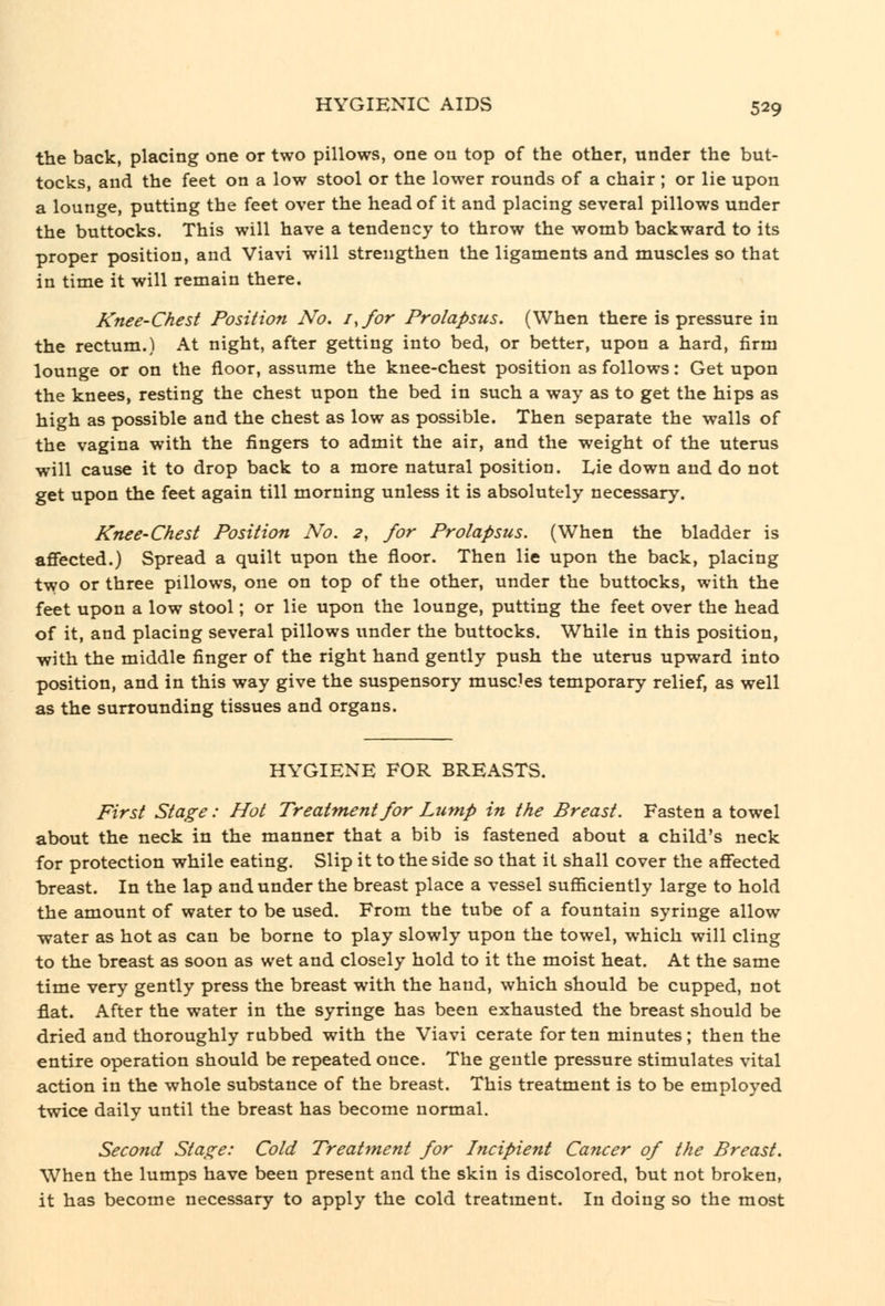 the back, placing one or two pillows, one on top of the other, under the but- tocks, and the feet on a low stool or the lower rounds of a chair ; or lie upon a lounge, putting the feet over the head of it and placing several pillows under the buttocks. This will have a tendency to throw the womb backward to its proper position, and Viavi will strengthen the ligaments and muscles so that in time it will remain there. Knee-Chest Position No. i.for Prolapsus. (When there is pressure in the rectum.) At night, after getting into bed, or better, upon a hard, firm lounge or on the floor, assume the knee-chest position as follows: Get upon the knees, resting the chest upon the bed in such a way as to get the hips as high as possible and the chest as low as possible. Then separate the walls of the vagina with the fingers to admit the air, and the weight of the uterus will cause it to drop back to a more natural position. Lie down and do not get upon the feet again till morning unless it is absolutely necessary. Knee-Chest Position No. 2, for Prolapsus. (When the bladder is affected.) Spread a quilt upon the floor. Then lie upon the back, placing two or three pillows, one on top of the other, under the buttocks, with the feet upon a low stool; or lie upon the lounge, putting the feet over the head of it, and placing several pillows iinder the buttocks. While in this position, with the middle finger of the right hand gently push the uterus upward into position, and in this way give the suspensory muscles temporary relief, as well as the surrounding tissues and organs. HYGIENE FOR BREASTS. First Stage: Hot Treatment for Lump in the Breast. Fasten a towel about the neck in the manner that a bib is fastened about a child's neck for protection while eating. Slip it to the side so that it shall cover the affected breast. In the lap and under the breast place a vessel sufiiciently large to hold the amount of water to be used. From the tube of a fountain syringe allow water as hot as can be borne to play slowly upon the towel, which will cling to the breast as soon as wet and closely hold to it the moist heat. At the same time very gently press the breast with the hand, which should be cupped, not flat. After the water in the syringe has been exhausted the breast should be dried and thoroughly rubbed with the Viavi cerate for ten minutes; then the entire operation should be repeated once. The gentle pressure stimulates vital action in the whole substance of the breast. This treatment is to be employed twice daily until the breast has become normal. Second Stage: Cold Treatment for Incipient Cancer of the Breast. When the lumps have been present and the skin is discolored, but not broken, it has become necessary to apply the cold treatment. In doing so the most