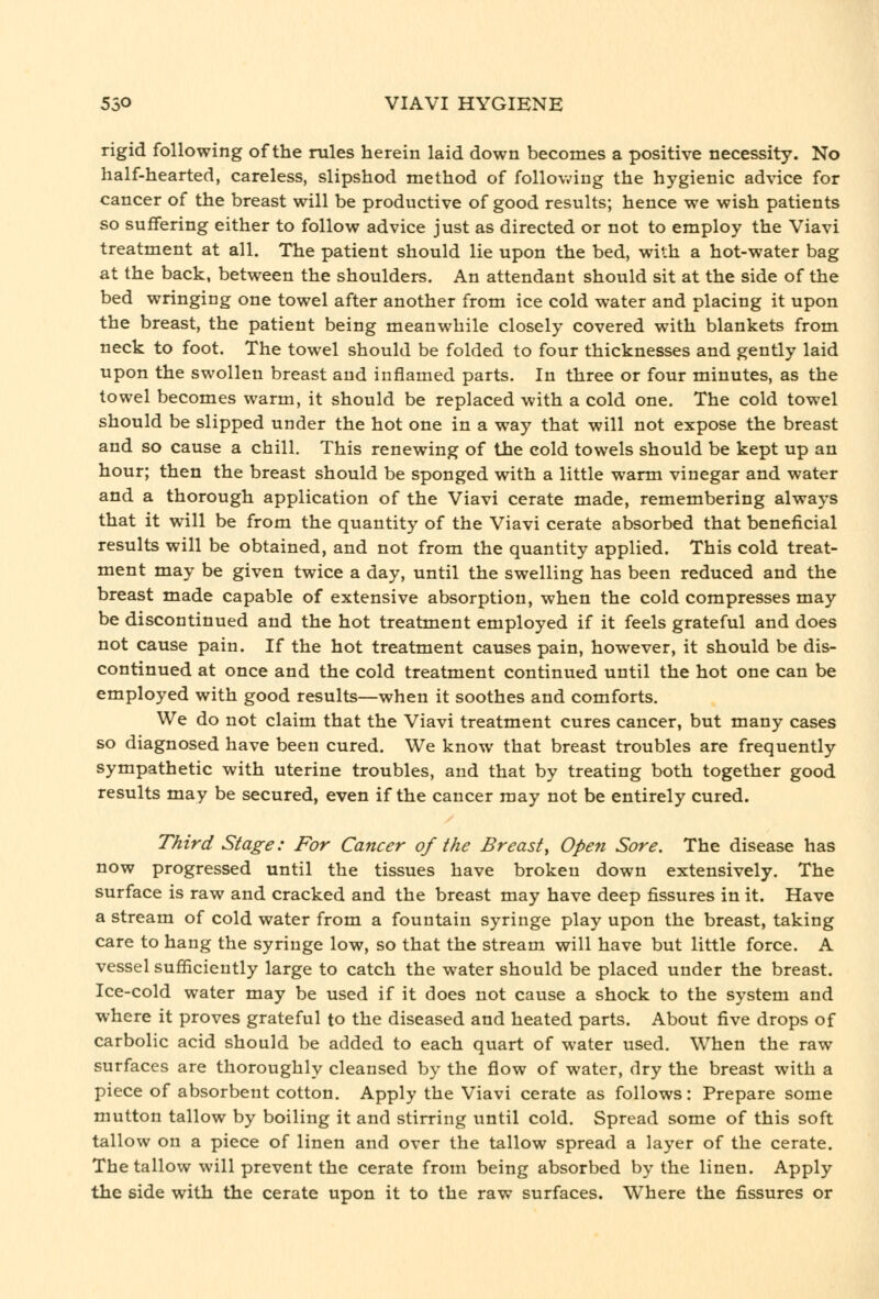 rigid following of the rules herein laid down becomes a positive necessity. No half-hearted, careless, slipshod method of following the hygienic advice for cancer of the breast will be productive of good results; hence we wish patients so suffering either to follow advice just as directed or not to employ the Viavi treatment at all. The patient should lie upon the bed, with a hot-water bag at the back, between the shoulders. An attendant should sit at the side of the bed wringing one towel after another from ice cold water and placing it upon the breast, the patient being meanwhile closely covered with blankets from neck to foot. The towel should be folded to four thicknesses and gently laid upon the swollen breast and inflamed parts. In three or four minutes, as the towel becomes warm, it should be replaced with a cold one. The cold towel should be slipped under the hot one in a way that will not expose the breast and so cause a chill. This renewing of the cold towels should be kept up an hour; then the breast should be sponged with a little warm vinegar and water and a thorough application of the Viavi cerate made, remembering always that it will be from the quantity of the Viavi cerate absorbed that beneficial results will be obtained, and not from the quantity applied. This cold treat- ment may be given twice a day, until the swelling has been reduced and the breast made capable of extensive absorption, when the cold compresses may be discontinued and the hot treatment employed if it feels grateful and does not cause pain. If the hot treatment causes pain, however, it should be dis- continued at once and the cold treatment continued until the hot one can be employed with good results—when it soothes and comforts. We do not claim that the Viavi treatment cures cancer, but many cases so diagnosed have been cured. We know that breast troubles are frequently sympathetic with uterine troubles, and that by treating both together good results may be secured, even if the cancer may not be entirely cured. Third Stage: For Cancer of the Breasty Ope^i Sore. The disease has now progressed until the tissues have broken down extensively. The surface is raw and cracked and the breast may have deep fissures in it. Have a stream of cold water from a fountain syringe play upon the breast, taking care to hang the syringe low, so that the stream will have but little force. A vessel sufiicieutly large to catch the water should be placed under the breast. Ice-cold water may be used if it does not cause a shock to the system and where it proves grateful to the diseased and heated parts. About five drops of carbolic acid should be added to each quart of water used. When the raw surfaces are thoroughly cleansed by the flow of water, dry the breast with a piece of absorbent cotton. Apply the Viavi cerate as follows: Prepare some mutton tallow by boiling it and stirring until cold. Spread some of this soft tallow on a piece of linen and over the tallow spread a layer of the cerate. The tallow will prevent the cerate from being absorbed by the linen. Apply the side with the cerate upon it to the raw surfaces. Where the fissures or