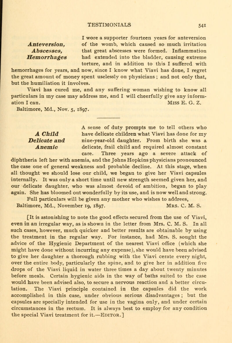 I wore a supporter fourteen years for anteversion Anteversion, of the womb, which caused so much irritation Abscesses, that great abscesses were formed. Inflammation Hemorrhages had extended into the bladder, causing extreme torture, and in addition to this I suffered with hemorrhages for years, and now, since I know what Viavi has done, I regret the great amount of money spent uselessly on physicians ; and not only that, but the humiliation it involves, Viavi has cured me, and any suffering woman wishing to know all particulars in my case may address me, and I will cheerfully give any inform- ation I can. Miss E. G. Z. Baltimore, Md., Nov. 5, 1897. A sense of duty prompts me to tell others who A Child have delicate children what Viavi has done for my Delicate and nine-year-old daughter. From birth she was a Anemic delicate, frail child and required almost constant care. Three years ago a severe attack of diphtheria left her with anemia, and the Johns Hopkins physicians pronounced the case one of general weakness and probable decline. At this stage, when all thought we should lose our child, we began to give her Viavi capsules internally. It was only a short time until new strength seemed given her, and our delicate daughter, who was almost devoid of ambition, began to play again. She has bloomed out wonderfully by its use, and is now well and strong. Full particulars will be given any mother who wishes to addrees, Baltimore, Md., November 19, 1897. Mrs. C. M. S, [It is astonishing to note the good effects secured from the use of Viavi, even in an irregular way, as is shown in the letter from Mrs. C. M. S. In all such cases, however, much quicker and better results are obtainable by using the treatment in the regular way. For instance, had Mrs. S. sought the advice of the Hygienic Department of the nearest Viavi office (which she might have done without incurring any expense), she would have been advised to give her daughter a thorough rubbing with the Viavi cerate every night, over the entire body, particularly the spine, and to give her in addition five drops of the Viavi liquid in water three times a day about twenty minutes before meals. Certain hygienic aids in the way of baths suited to the case would have been advised also, to secure a nervous reaction and a better circu- lation. The Viavi principle contained in the capsules did the work accomplished in this case, under obvious serious disadvantages ; but the capsules are specially intended for use in the vagina only, and under certain circumstances in the rectum. It is always best to employ for any condition the special Viavi treatment for it.—Editor.]