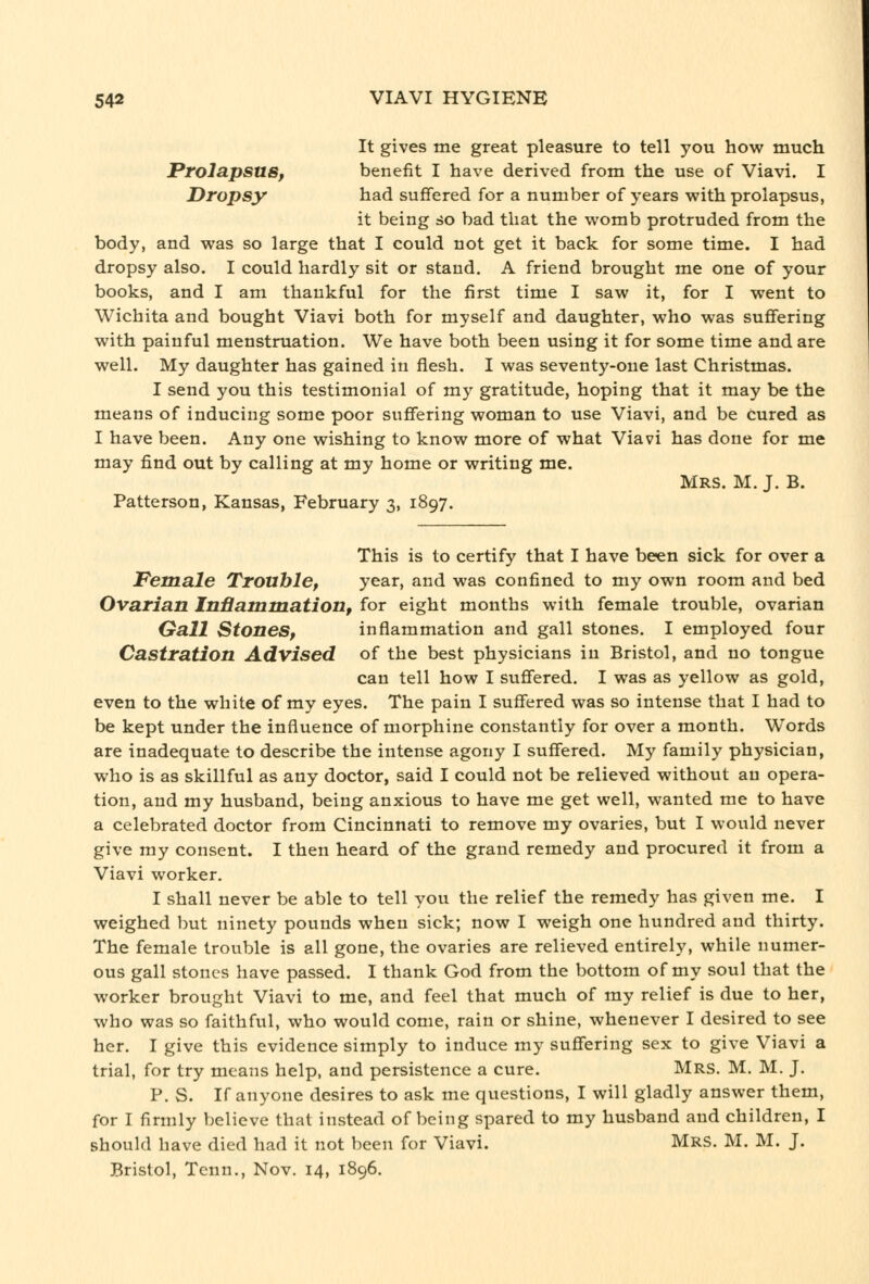 It gives me great pleasure to tell you how much Prolapsus, benefit I have derived from the use of Viavi. I Dropsy had suffered for a number of years with prolapsus, it being so bad that the womb protruded from the body, and was so large that I could not get it back for some time. I had dropsy also. I could hardly sit or stand. A friend brought me one of your books, and I am thankful for the first time I saw it, for I went to Wichita and bought Viavi both for myself and daughter, who was suffering with painful menstruation. We have both been using it for some time and are well. My daughter has gained in flesh. I was seventy-one last Christmas. I send you this testimonial of my gratitude, hoping that it may be the means of inducing some poor suffering woman to use Viavi, and be Cured as I have been. Any one wishing to know more of what Viavi has done for me may find out by calling at my home or writing me. Mrs. M. J. B. Patterson, Kansas, February 3, 1897. This is to certify that I have been sick for over a Pemale Trouble, year, and was confined to my own room and bed Ovarian Inflamniation, for eight months with female trouble, ovarian Gall Stones, inflammation and gall stones. I employed four Castration Advised of the best physicians in Bristol, and no tongue can tell how I suffered. I was as yellow as gold, even to the white of my eyes. The pain I suffered was so intense that I had to be kept under the influence of morphine constantly for over a month. Words are inadequate to describe the intense agony I suffered. My family physician, who is as skillful as any doctor, said I could not be relieved without an opera- tion, and my husband, being anxious to have me get well, wanted me to have a celebrated doctor from Cincinnati to remove my ovaries, but I would never give my consent. I then heard of the grand remedy and procured it from a Viavi worker. I shall never be able to tell you the relief the remedy has given me. I weighed but ninety pounds when sick; now I weigh one hundred and thirty. The female trouble is all gone, the ovaries are relieved entirely, while numer- ous gall stones have passed. I thank God from the bottom of my soul that the worker brought Viavi to me, and feel that much of my relief is due to her, who was so faithful, who would come, rain or shine, whenever I desired to see her. I give this evidence simply to induce my suffering sex to give Viavi a trial, for try means help, and persistence a cure. Mrs. M. M. J. P. S. If anyone desires to ask me questions, I will gladly answer them, for I firmly believe that instead of being spared to my husband and children, I should have died had it not been for Viavi. Mrs. M. M. J. Bristol, Tenn., Nov. 14, 1896.