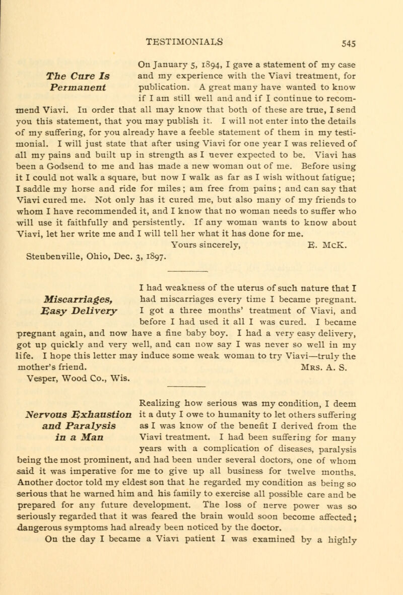 On January 5, 1S94, I gave a statement of my case The Cure Is and my experience with the Viavi treatment, for PeTmanent publication, A great many have wanted to know if I am still well and and if I continue to recom- mend Viavi. In order that all may know that both of these are true, I send you this statement, that you may publish it. I will not enter into the details of my sufifering, for you already have a feeble statement of them in my testi- mionial. I will just state that after using Viavi for one year I was relieved of all my pains and built up in strength as I never expected to be. Viavi has been a Godsend to me and has made a new woman out of me. Before using it I could not walk a square, but now I walk as far as I wish without fatigue; I saddle my horse and ride for miles; am free from pains ; and can say that Viavi cured me. Not only has it cured me, but also many of my friends to whom I have recommended it, and I know that no woman needs to suffer who will use it faithfully and persistently. If any woman wants to know about Viavi, let her write me and I will tell her what it has done for me. Yours sincerely, E. McK. Steubenville, Ohio, Dec. 3, 1897. I had weakness of the uterus of such nature that I Miscarriages^ had miscarriages every time I became pregnant. Dasy Delivery I got a three months' treatment of Viavi, and before I had used it all I was cured. I became pregnant again, and now have a fine baby boy. I had a very easy delivery, got up quickly and very well, and can now say I was never so well in my life. I hope this letter may induce some weak woman to try Viavi—truly the mother's friend. Mrs. A. S. Vesper, Wood Co., Wis. Realizing how serious was my condition, I deem Nervons J^xbaustion it a duty I owe to humanity to let others suffering and Paralysis as I was know of the benefit I derived from the in a Man Viavi treatment. I had been suffering for many years with a complication of diseases, paralysis being the most prominent, and had been under several doctors, one of whom said it was imperative for me to give up all business for twelve months. Another doctor told my eldest son that he regarded my condition as being so serious that he warned him and his family to exercise all possible care and be prepared for any future development. The loss of nerve power was so seriously regarded that it was feared the brain would soon become affected; dangerous symptoms had already been noticed by the doctor. On the day I became a Viavi patient I was examined by a highly