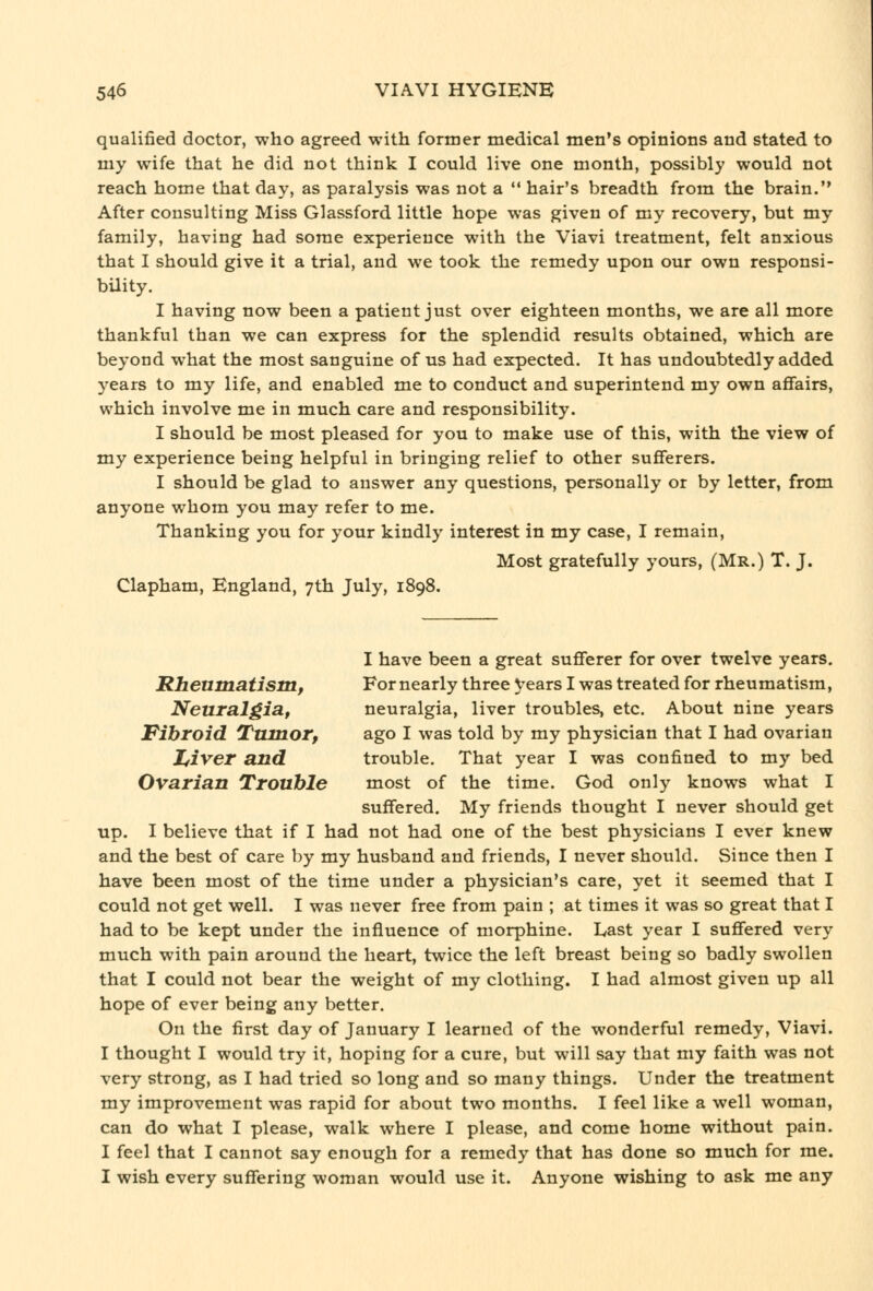 qualified doctor, who agreed with former medical men's opinions and stated to my wife that he did not think I could live one month, possibly would not reach home that day, as paralysis was not a  hair's breadth from the brain. After consulting Miss Glassford little hope was given of my recovery, but my family, having had some experience with the Viavi treatment, felt anxious that I should give it a trial, and we took the remedy upon our own responsi- bility. I having now been a patient just over eighteen months, we are all more thankful than we can express for the splendid results obtained, which are beyond what the most sanguine of us had expected. It has undoubtedly added years to my life, and enabled me to conduct and superintend my own affairs, which involve me in much care and responsibility. I should be most pleased for you to make use of this, with the view of my experience being helpful in bringing relief to other sufferers. I should be glad to answer any questions, personally or by letter, from anyone whom you may refer to me. Thanking you for your kindly interest in my case, I remain, Most gratefully yours, (Mr.) T. J. Clapham, England, 7th July, 1898. I have been a great sufferer for over twelve years. Rheumatism, For nearly three years I was treated for rheumatism, Neuralgia, neuralgia, liver troubles, etc. About nine years Fibroid Tumor, ago I was told by my physician that I had ovarian Zfiver and trouble. That year I was confined to my bed Ovarian Trouble most of the time. God only knows what I suffered. My friends thought I never should get up. I believe that if I had not had one of the best physicians I ever knew and the best of care by my husband and friends, I never should. Since then I have been most of the time under a physician's care, yet it seemed that I could not get well. I was never free from pain ; at times it was so great that I had to be kept under the influence of morphine. Last year I suffered very much with pain around the heart, twice the left breast being so badly swollen that I could not bear the weight of my clothing. I had almost given up all hope of ever being any better. On the first day of January I learned of the wonderful remedy, Viavi. I thought I would try it, hoping for a cure, but will say that my faith was not very strong, as I had tried so long and so many things. Under the treatment my improvement was rapid for about two months. I feel like a well woman, can do what I please, walk where I please, and come home without pain. I feel that I cannot say enough for a remedy that has done so much for me. I wish every suffering woman would use it. Anyone wishing to ask me any