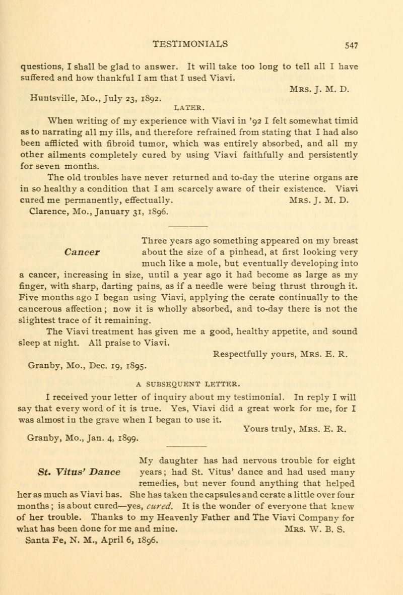 questions, I shall be glad to answer. It will take too long to tell all I have suffered and how thankful I am that I used Viavi. Mrs. J. M. D. Huntsville, Mo., July 23, 1S92. LATER. When writing of my experience with Viavi in '92 I felt somewhat timid as to narrating all my ills, and therefore refrained from stating that I had also been afflicted with fibroid tumor, which was entirely absorbed, and all my other ailments completely cured by using Viavi faithfully and persistently for seven months. The old troubles have never returned and to-day the uterine organs are in so healthy a condition that I am scarcely aware of their existence. Viavi cured me permanently, effectually. Mrs. J. M. D. Clarence, Mo., January 31, 1896. Three years ago something appeared on my breast Cancer about the size of a pinhead, at first looking very much like a mole, but eventually developing into a cancer, increasing in size, until a year ago it had become as large as my finger, with sharp, darting pains, as if a needle were being thrust through it. Five months ago I began using Viavi, applying the cerate continually to the cancerous affection ; now it is wholly absorbed, and to-day there is not the slightest trace of it remaining. The Viavi treatment has given me a good, healthy appetite, and sound sleep at night. All praise to Viavi. Respectfully yours, Mrs. E. R. Granby, Mo., Dec. 19, 1895. A SUBSEQUENT LETTER. I received your letter of inquiry about my testimonial. In reply I will say that every word of it is true. Yes, Viavi did a great work for me, for I was almost in the grave when I began to use it. Yours truly, Mrs. E. R. Granby, Mo,, Jan. 4, 1899. My daughter has had nervous trouble for eight St, Vitus' Dance years; had St. Vitus' dance and had used many remedies, but never found anything that helped her as much as Viavi has. She has taken the capsules and cerate a little over four months; is about cured—yes, cured. It is the wonder of everyone that knew of her trouble. Thanks to my Heavenly Father and The Viavi Company for what has been done for me and mine. Mrs. W. B. S. Santa Fe, N. M., April 6, 1896.