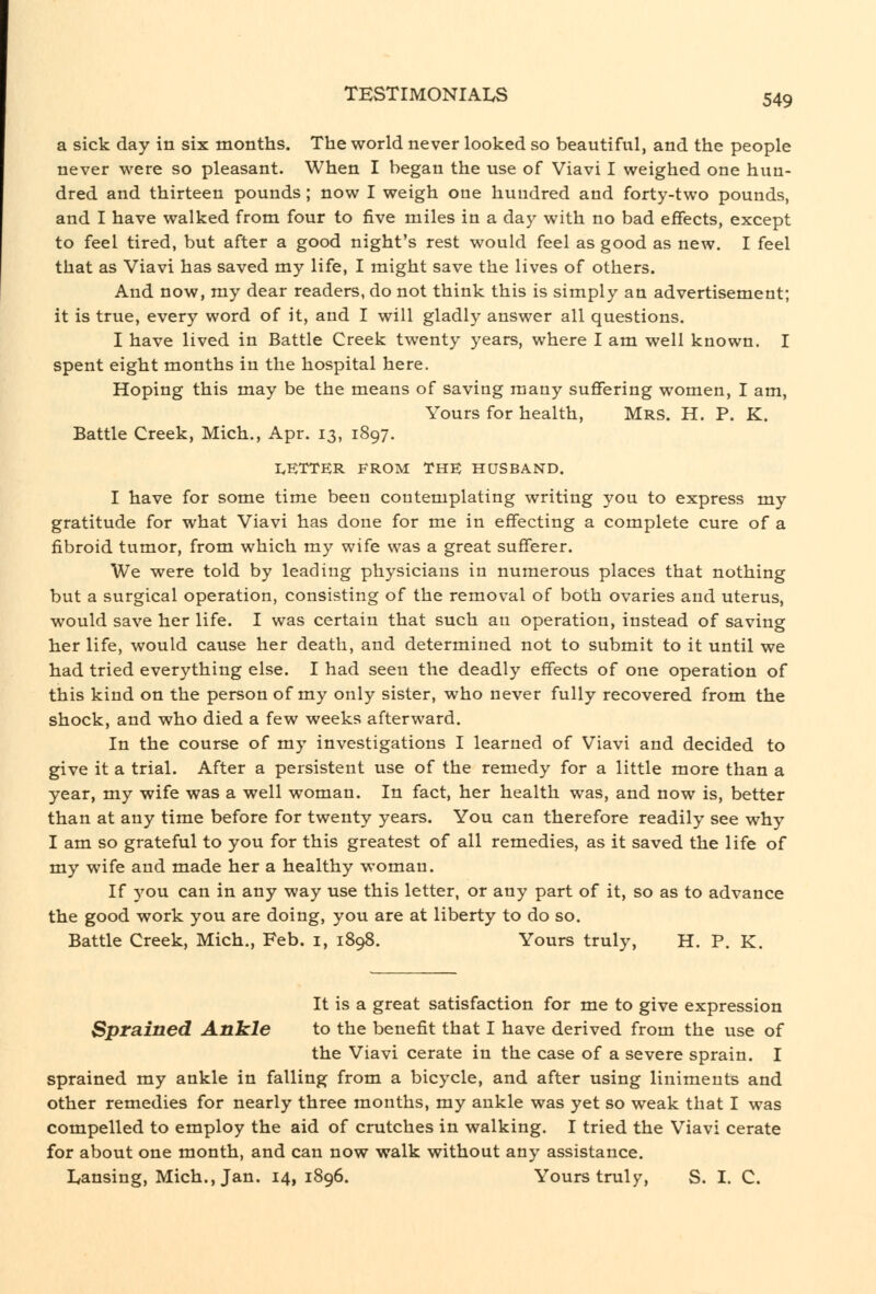 a sick day in six months. The world never looked so beautiful, and the people never were so pleasant. When I began the use of Viavi I weighed one hun- dred and thirteen pounds; now I weigh one hundred and forty-two pounds, and I have walked from four to five miles in a day with no bad effects, except to feel tired, but after a good night's rest would feel as good as new. I feel that as Viavi has saved my life, I might save the lives of others. And now, my dear readers, do not think this is simply an advertisement; it is true, every word of it, and I will gladly answer all questions. I have lived in Battle Creek twenty years, where I am well known. I spent eight months in the hospital here. Hoping this may be the means of saving many sufifering women, I am, Yours for health, Mrs. H. P. K. Battle Creek, Mich., Apr. 13, 1897. I.KTTER FROM THE HUSBAND. I have for some time been contemplating writing you to express my gratitude for what Viavi has done for me in effecting a complete cure of a fibroid tumor, from which my wife was a great sufferer. We were told by leading physicians in numerous places that nothing but a surgical operation, consisting of the removal of both ovaries and uterus, would save her life. I was certain that such an operation, instead of saving her life, would cause her death, and determined not to submit to it until we had tried everything else. I had seen the deadly effects of one operation of this kind on the person of my only sister, who never fully recovered from the shock, and who died a few weeks afterward. In the course of my investigations I learned of Viavi and decided to give it a trial. After a persistent use of the remedy for a little more than a year, my wife was a well woman. In fact, her health was, and now is, better than at any time before for twenty years. You can therefore readily see why I am so grateful to you for this greatest of all remedies, as it saved the life of my wife and made her a healthy woman. If you can in any way use this letter, or any part of it, so as to advance the good work you are doing, you are at liberty to do so. Battle Creek, Mich., Feb. i, 1898. Yours truly, H. P. K. It is a great satisfaction for me to give expression SprsLined Ankle to the benefit that I have derived from the use of the Viavi cerate in the case of a severe sprain. I sprained my ankle in falling from a bicycle, and after using liniments and other remedies for nearly three months, my ankle was yet so weak that I was compelled to employ the aid of crutches in walking. I tried the Viavi cerate for about one month, and can now walk without any assistance. Lansing, Mich., Jan. 14,1896. Yours truly, S. I. C.