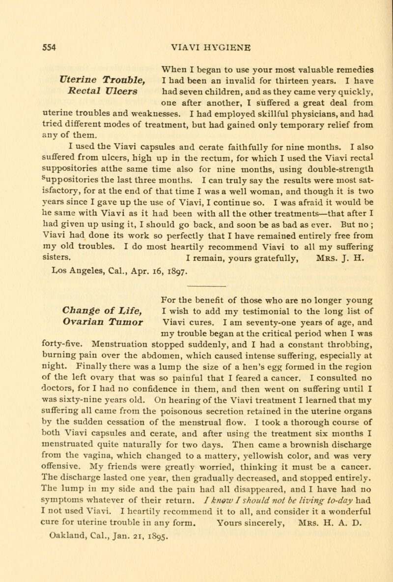 When I began to use your most valuable remedies Uterine Trouble, I had been an invalid for thirteen years. I have Rectal Ulcers had seven children, and as they came very quickly, one after another, I suffered a great deal from uterine troubles and weaknesses. I had employed skillful physicians, and had tried different modes of treatment, but had gained only temporary relief from any of them. I used the Viavi capsules and cerate faithfully for nine months. I also suffered from ulcers, high up in the rectum, for which I used the Viavi rectal suppositories atthe same time also for nine months, using double-strength Suppositories the last three months. I can truly say the results were most sat- isfactory, for at the end of that time I was a well woman, and though it is two years since I gave up the use of Viavi, I continue so. I was afraid it would be he same with Viavi as it had been with all the other treatments—that after I had given up using it, I should go back, and soon be as bad as ever. But no ; Viavi had done its work so perfectly that I have remained entirely free from my old troubles. I do most heartily recommend Viavi to all my suffering sisters. I remain, yours gratefully, Mrs. J. H. Los Angeles, Cal., Apr. i6, 1897. For the benefit of those who are no longer young Change of Z,ife, I wish to add my testimonial to the long list of Ovarian Tumor Viavi cures. I am seventy-one years of age, and my trouble began at the critical period when I was forty-five. Menstruation stopped suddenly, and I had a constant throbbing, burning pain over the abdomen, which caused intense suffering, especially at night. Finally there was a lump the size of a hen's egg formed in the region of the left ovary that was so painful that I feared a cancer. I consulted no doctors, for I had no confidence in them, and then went on suffering until I was sixty-nine years old. On hearing of the Viavi treatment I learned that my suffering all came from the poisonous secretion retained in the uterine organs by the sudden cessation of the menstrual flow. I took a thorough course of both Viavi capsules and cerate, and after using the treatment six months I menstruated quite naturally for two days. Then came a brownish discharge from the vagina, which changed to a mattery, yellowish color, and was very offensive. My friends were greatly worried, thinking it must be a cancer. The discharge lasted one year, then gradually decreased, and stopped entirely. The lump in my side and the pain had all disappeared, and I have had no symptoms whatever of their return. / know I should 7iot be living to-day had I not used Viavi. I heartily recommend it to all, and consider it a wonderful cure for uterine trouble in any form. Yours sincerely, Mrs. H. A. D. Oakland, Cal., Jan. 21, 1895.