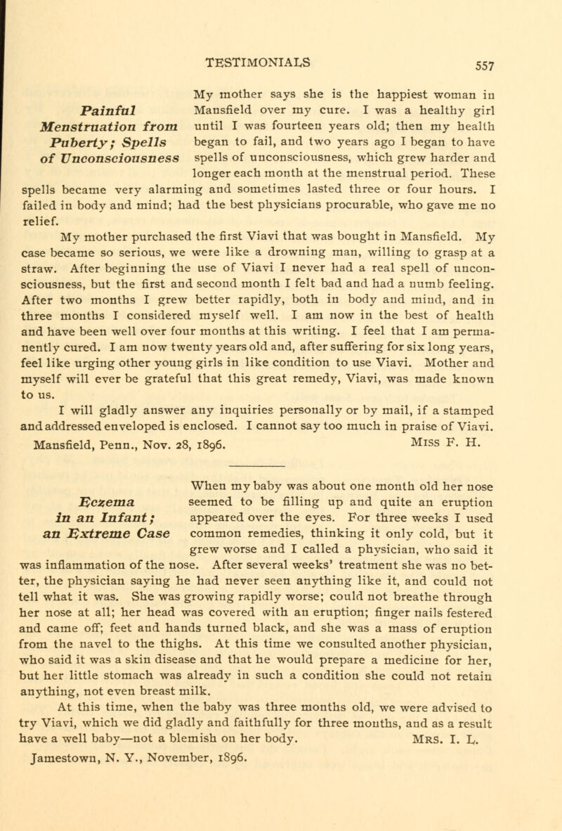 My mother says she is the happiest woman in Painfal Mansfield over my cure. I was a healthy girl Menstruation from until I was fourteen years old; then my health Puberty; Spells began to fail, and two years ago I began to have of Unconsciousness spells of unconsciousness, which grew harder and longer each month at the menstrual period. These spells became very alarming and sometimes lasted three or four hours. I failed in body and mind; had the best physicians procurable, who gave me no relief. My mother purchased the first Viavi that was bought in Mansfield. My case became so serious, we were like a drowning man, willing to grasp at a straw. After beginning the use of Viavi I never had a real spell of uncon- sciousness, but the first and second month I felt bad and had a numb feeling. After two months I grew better rapidly, both in body and mind, and in three months I considered myself well. I am now in the best of health and have been well over four months at this writing. I feel that I am perma- nently cured. I am now twenty years old and, after suffering for six long years, feel like urging other young girls in like condition to use Viavi. Mother and myself will ever be grateful that this great remedy, Viavi, was made known to us. I will gladly answer any inquiries personally or by mail, if a stamped and addressed enveloped is enclosed. I cannot say too much in praise of Viavi. Mansfield, Penn., Nov. 28, 1896. Miss F. H. When my baby was about one month old her nose ^caema. seemed to be filling up and quite an eruption in an Infant; appeared over the eyes. For three weeks I used an Extreme Case common remedies, thinking it only cold, but it grew worse and I called a physician, who said it was inflammation of the nose. After several weeks' treatment she was no bet- ter, the physician saying he had never seen anything like it, and could not tell what it was. She was growing rapidly worse; could not breathe through her nose at all; her head was covered with an eruption; finger nails festered and came off; feet and hands turned black, and she was a mass of eruption from the navel to the thighs. At this time we consulted another physician, who said it was a skin disease and that he would prepare a medicine for her, but her little stomach was already in such a condition she could not retain anything, not even breast milk. At this time, when the baby was three months old, we were advised to try Viavi, which we did gladly and faithfully for three mouths, and as a result have a well baby—not a blemish on her body. Mrs. I. L. Jamestown, N. Y., November, 1896.