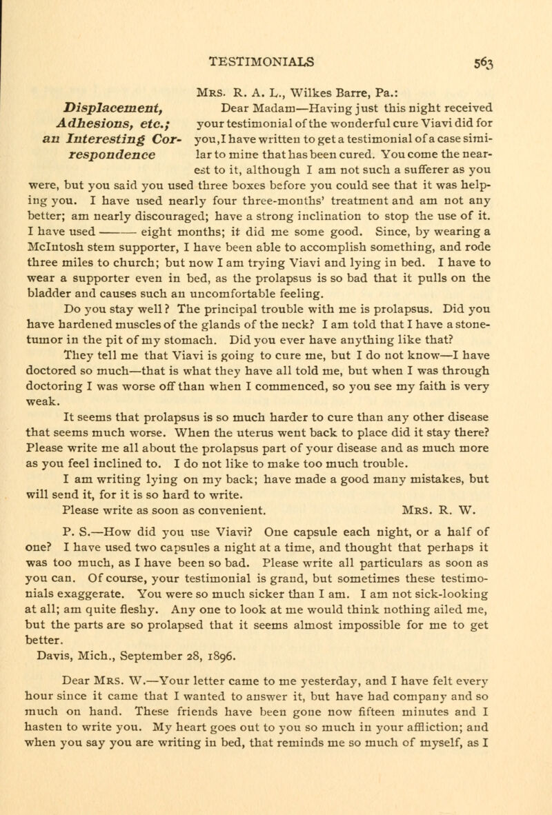 Mrs. R. a. L., Wilkes Barre, Pa.: Displacement, Dear Madam—Having just this night received Adhesions, etc; your testimonial of the wonderful cure Viavi did for an Interesting Cor- you,I have written to get a testimonial of a case sirai- respondence lar to mine that has been cured. You come the near- est to it, although I am not such a sufferer as you were, but you said you used three boxes before you could see that it was help- ing you. I have used nearly four three-months' treatment and am not any better; am nearly discouraged; have a strong inclination to stop the use of it. I have used eight months; it did me some good. Since, by wearing a Mcintosh stem supporter, I have been able to accomplish something, and rode three miles to church; but now I am trying Viavi and lying in bed. I have to wear a supporter even in bed, as the prolapsus is so bad that it pulls on the bladder and causes such an uncomfortable feeling. Do you stay well ? The principal trouble with me is prolapsus. Did you have hardened muscles of the glands of the neck? I am told that I have a stone- tumor in the pit of my stomach. Did you ever have anything like that? They tell me that Viavi is going to cure me, but I do not know—I have doctored so much—that is what they have all told me, but when I was through doctoring I was worse off than when I commenced, so you see my faith is very weak. It seems that prolapsus is so much harder to cure than any other disease that seems much worse. When the uterus went back to place did it stay there? Please write me all about the prolapsus part of your disease and as much more as you feel inclined to. I do not like to make too much trouble. I am writing lying on my back; have made a good many mistakes, but will send it, for it is so hard to write. Please write as soon as convenient. Mrs. R. W. P. S.—How did you use Viavi? One capsule each night, or a half of one? I have used two capsules a night at a time, and thought that perhaps it was too much, as I have been so bad. Please write all particulars as soon as you can. Of course, your testimonial is grand, but sometimes these testimo- nials exaggerate. You were so much sicker than I am. I am not sick-looking at all; am quite fleshy. Any one to look at me would think nothing ailed me, but the parts are so prolapsed that it seems almost impossible for me to get better. Davis, Mich., September 28, 1896. Dear Mrs. W.—Your letter came to me yesterday, and I have felt every hour since it came that I wanted to answer it, but have had company and so much on hand. These friends have been gone now fifteen minutes and I hasten to write you. My heart goes out to you so much in your affliction; and when you say you are writing in bed, that reminds me so much of myself, as I