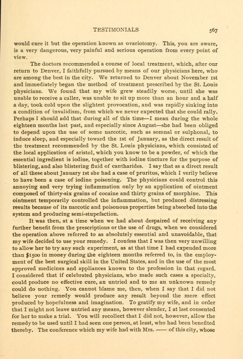 would cure it but the operation known as ovariotomy. This, you are aware, is a very dangerous, very painful and serious operation from every point of view. The doctors recommended a course of local treatment, which, after our return to Denver, I faithfully pursued by means of our physicians here, who are among the best in the city. We returned to Denver about November ist and immediately began the method of treatment prescribed by the St. Louis physicians. We found that my wife grew steadily worse, until she was unable to receive a caller, was unable to sit up more than an hour and a half a day, took cold upon the slightest provocation, and was rapidly sinking into a condition of invalidism, from which we never expected that she could rally. Perhaps I should add that during all of this time—I mean during the whole eighteen months last past, and especially since August—she had been obliged to depend upon the use of some narcotic, such as somnal or sulphonal, to induce sleep, and especially toward the ist of January, as the direct result of the treatment recommended by the St. Louis physicians, which consisted of the local application of aristol, which you know to be a powder, of which the essential ingredient is iodine, together with iodine tincture for the purpose of blistering, and also blistering fluid of cantharides. I say that as a direct result of all these about January ist she had a case of pruritus, which I verily believe to have been a case of iodine poisoning. The physicians could control this annoying and very trying inflammation only by an application of ointment composed of thirty-six grains of cocaine and thirty grains of morphine. This ointment temporarily controlled the inflammation, but produced distressing results because of its narcotic and poisonous properties being absorbed into the system and producing semi-stupefaction. It was then, at a time when we had about despaired of receiving any further benefit from the prescriptions or the use of drugs, when we considered the operation above referred to as absolutely essential and unavoidable, that my wife decided to use your remedy. I confess that I was then very unwilling to allow her to try any such experiment, as at that time I had expended more than $1500 in money during the eighteen months referred to, in the employ- ment of the best surgical skill in the United States, and in the use of the most approved medicines and appliances known to the profession in that regard. I considered that if celebrated physicians, who made such cases a specialty, could produce no efiective cure, an untried and to me an unknown remedy could do nothing. You cannot blame me, then, when I say that I did not believe your remedy would produce any result beyond the mere effect produced by hopefulness and imagination. To gratify my wife, and in order that I might not leave untried any means, however slender, I at last consented for her to make a trial. You will recollect that I did not, however, allow the remedy to be used until I had seen one person, at least, who had been benefited thereby. The conference which my wife had with Mrs. of this city, whose