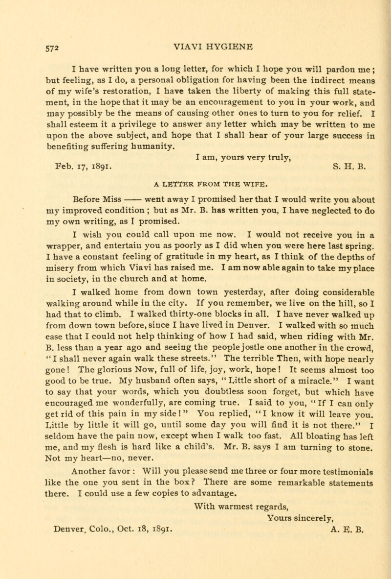 I have written you a long letter, for which I hope you will pardon me; but feeling, as I do, a personal obligation for having been the indirect means of my wife's restoration, I have taken the liberty of making this full state- ment, in the hope that it may be an encouragement to you in your work, and may possibly be the means of causing other ones to turn to you for relief. I shall esteem it a privilege to answer any letter which may be written to me upon the above subject, and hope that I shall hear of your large success in benefiting suffering humanity. I am, yours very truly, Feb. 17, 1891. S. H. B. A LETTER FROM THE WIFE. Before Miss went away I promised her that I would write you about my improved condition ; but as Mr. B. has written you, I have neglected to do my own writing, as I promised. I wish you could call upon me now. I would not receive you in a wrapper, and entertain you as poorly as I did when you were here last spring. I have a constant feeling of gratitude in my heart, as I think of the depths of misery from which Viavi has raised me. I am now able again to take my place in society, in the church and at home. I walked home from down town yesterday, after doing considerable walking around while in the city. If you remember, we live on the hill, so I had that to climb. I walked thirty-one blocks in all. I have never walked up from down town before, since I have lived in Denver. I walked with so much ease that I could not help thinking of how I had said, when riding with Mr. B. less than a year ago and seeing the people jostle one another in the crowd,  I shall never again walk these streets. The terrible Then, with hope nearly gone! The glorious Now, full of life, joy, work, hope ! It seems almost too good to be true. My husband often says,  Little short of a miracle. I want to say that your words, which you doubtless soon forget, but which have encouraged me wonderfully, are coming true. I said to you,  If I can only get rid of this pain in my side!  You replied, I know it will leave you. Little by little it will go, until some day you will find it is not there. I seldom have the pain now, except when I walk too fast. All bloating has left me, and my flesh is hard like a child's. Mr. B. says I am turning to stone. Not my heart—no, never. Another favor : Will you please send me three or four more testimonials like the one you sent in the box? There are some remarkable statements there. I could use a few copies to advantage. With warmest regards. Yours sincerely, Denver. Colo., Oct. 18, 1891. A. K. B.