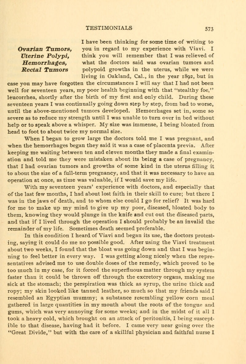 I have been thinking for some time of writing to Ovarian Tumors, you in regard to my experience with Viavi. I Uterine Polypi, think you will remember that I was relieved of Hemorrhages, what the doctors said was ovarian tumors and Rectal Tumors polypoid growths in the uterus, while we were living in Oakland, Cal., in the year 1892, but in case you may have forgotten the circumstances I will say that I had not been well for seventeen years, my poor health beginning with that stealthy foe, leucorrhea, shortly after the birth of my first and only child. During these seventeen years I was continually going down step by step, from bad to worse, until the above-mentioned tumors developed. Hemorrhages set in, some so severe as to reduce my strength until I was unable to turn over in bed without help or to speak above a whisper. My size was immense, I being bloated from head to foot to about twice my normal size. When I began to grow large the doctors told me I was pregnant, and when the hemorrhages began they said it was a case of placenta previa. After keeping me waiting between ten and eleven months they made a final examin- ation and told me they were mistaken about its being a case of pregnancy, that I had ovarian tumors and growths of some kind in the uterus filling it to about the size of a full-term pregnancy, and that it was necessary to have an operation at once, as time was valuable, if I would save my life. With my seventeen years' experience with doctors, and especially that of the last few months, I had about lost faith in their skill to cure; but there I was in the jaws of death, and to whom else could I go for relief? It was hard for me to make up my mind to give up my poor, diseased, bloated body to them, knowing they would plunge in the knife and cut out the diseased parts, and that if I lived through the operation I should probably be an invalid the remainder of my life. Sometimes death seemed preferable. In this condition I heard of Viavi and began its use, the doctors protest- ing, saying it could do rae no possible good. After using the Viavi treatment about two weeks, I found that the bloat was going down and that I was begin- ning to feel better in every way. I was getting along nicely when the repre- sentatives advised me to use double doses of the remedy, which proved to be too much in my case, for it forced the superfluous matter through my system faster than it could be thrown off through the excretory organs, making me sick at the stomach; the perspiration was thick as syrup, the urine thick and ropy; my skin looked like tanned leather, so much so that my friends said I resembled an Egyptian mummy; a substance resembling yellow corn meal gathered in large quantities in my mouth about the roots of the tongue and gums, which was very annoying for some weeks; and in the midst of it all I took a heavy cold, which brought on an attack of peritonitis, I being suscept- ible to that disease, having had it before. I came very near going over the Great Divide, but with the care of a skillful physician and faithful nurse I