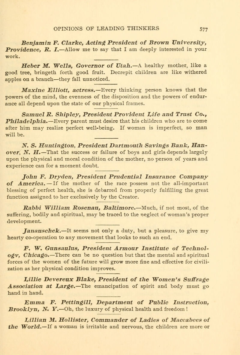 Benjamin F. Clarke, Actinf^ President of Brown University, Providence, R. I,—Allow me to say that I am deeply interested in your work. Heber M. Wells, Governor of Utah.—A healthy mother, like a good tree, bringeth forth good fruit. Decrepit children are like withered apples on a branch—they fall unnoticed. Maxine MHiott, actress,—Every thinking person knows that the powers of the mind, the evenness of the disposition and the powers of endur- ance all depend upon the state of our physical frames. Samuel R. Shipley, President Provident Z,ife and Trust Co,, Philadelphia,—Every parent must desire that his children who are to come after him may realize perfect well-being. If woman is imperfect, so man will be. N. S. Huntington, President Dartmouth Savings Bank, Han- over, N, H,—That the success or failure of boys and girls depends largely upon the physical and moral condition of the mother, no person of years and experience can for a moment doubt. John F. Dry den. President Prudential Insurance Company of America,—If the mother of the race possess not the all-important blessing of perfect health, she is debarred from properly fulfilling the great function assigned to her exclusively by the Creator. Rabbi William Rosenau, Baltimore,—Much, if not most, of the suffering, bodily and spiritual, may be traced to the tieglect of woman's proper development. Janauschek.—It seems not only a duty, but a pleasure, to give my hearty co-operation to any movement that looks to such an end. F, W. Gunsaulus, President Armour Institute of Technol- ogv, Chicago,—There can be no question but that the mental and spiritual forces of the women of the future will grow more fine and effective for civili- i^tion as her physical condition improves. Z,illie DeveretLX Blake, President of the Women's Suffrage Association at I^arge,—The emancipation of spirit and body must go hand in hand. Fmma F. Pettingill, Department of Public Instruction, Brooklyn, N, Y.—Oh, the luxury of physical health and freedom ! I^illian M, Hollister, Commander of Ladies of Maccabees of the World,—If a woman is irritable and nervous, the children are more or