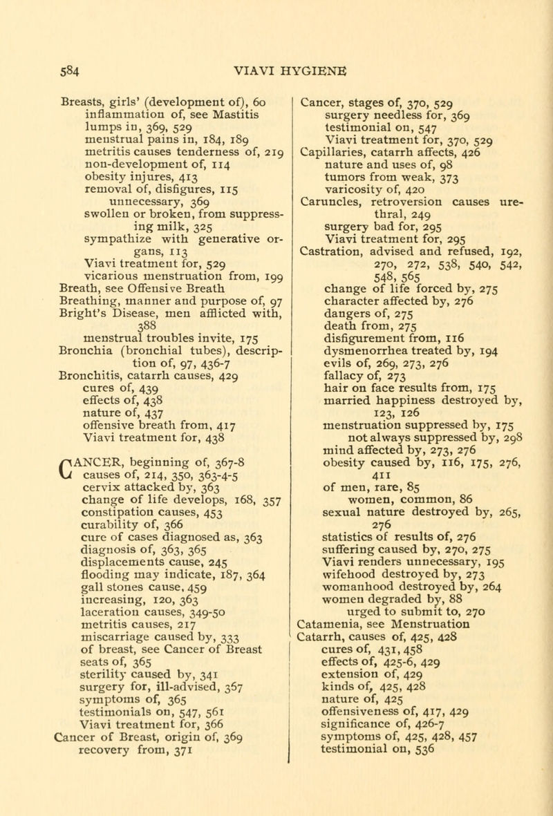 Breasts, girls' (development of), 60 inflammation of, see Mastitis lumps in, 369, 529 menstrual pains in, 184, 189 metritis causes tenderness of, 219 non-development of, 114 obesity injures, 413 removal of, disfigures, 115 unnecessary, 369 swollen or broken, from suppress- ing milk, 325 sympathize with generative or- gans, 113 Viavi treatment for, 529 vicarious menstruation from, 199 Breath, see Offensive Breath Breathing, manner and purpose of, 97 Bright's Disease, men afflicted with, 388 menstrual troubles invite, 175 Bronchia (bronchial tubes), descrip- tion of, 97, 436-7 Bronchitis, catarrh causes, 429 cures of, 439 effects of, 438 nature of, 437 offensive breath from, 417 Viavi treatment for, 438 CANCER, beginning of, 367-8 causes of, 214, 350, 363-4-5 cervix attacked by, 363 change of life develops, 168, 357 constipation causes, 453 curability of, 366 cure of cases diagnosed as, 363 diagnosis of, 363, 365 displacements cause, 245 flooding may indicate, 187, 364 gall stones cause, 459 increasing, 120, 363 laceration causes, 349-50 metritis causes, 217 miscarriage caused by, 333 of breast, see Cancer of Breast seats of, 365 sterility caused by, 341 surgery for, ill-advised, 367 symptoms of, 365 testimonials on, 547, 561 Viavi treatment for, 366 Cancer of Breast, origin of, 369 recovery from, 371 Cancer, stages of, 370, 529 surgery needless for, 369 testimonial on, 547 Viavi treatment for, 370, 529 Capillaries, catarrh affects, 426 nature and uses of, 98 tumors from weak, 373 varicosity of, 420 Caruncles, retroversion causes ure- thral, 249 surgery bad for, 295 Viavi treatment for, 295 Castration, advised and refused, 192, 270, 272, 538, 540, 542, 548, 565 change of life forced by, 275 character affected by, 276 dangers of, 275 death from, 275 disfigurement from, 116 dysmenorrhea treated by, 194 evils of, 269, 273, 276 fallacy of, 273 hair on face results from, 175 married happiness destroyed by, 123, 126 menstruation suppressed by, 175 not always suppressed by, 298 mind affected by, 273, 276 obesity caused by, 116, 175, 276, 411 of men, rare, 85 women, common, 86 sexual nature destroyed by, 265, 276 statistics of results of, 276 suffering caused by, 270, 275 Viavi renders unnecessary, 195 wifehood destroyed by, 273 womanhood destroyed by, 264 women degraded by, 88 urged to submit to, 270 Catamenia, see Menstruation Catarrh, causes of, 425, 428 cures of, 431,458 effects of, 425-6, 429 extension of, 429 kinds of, 425, 428 nature of, 425 offensiveness of, 417, 429 significance of, 426-7 symptoms of, 425, 428, 457 testimonial on, 536