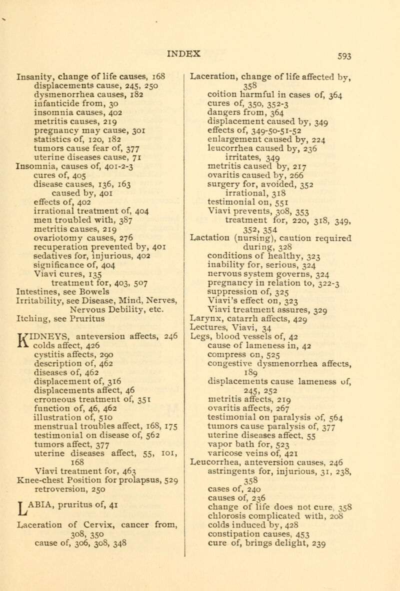 Insanity, change of life causes, i68 displacements cause, 245, 250 dysmenorrhea causes, 182 infanticide from, 30 insomnia causes, 402 metritis causes, 219 pregnancy may cause, 301 statistics of, 120, 182 tumors cause fear of, 377 uterine diseases cause, 71 Insomnia, causes of, 401-2-3 cures of, 405 disease causes, 136, 163 caused by, 401 effects of, 402 irrational treatment of, 404 men troubled with, 3S7 metritis causes, 219 ovariotomy causes, 276 recuperation prevented by, 401 sedatives for, injurious, 402 significance of, 404 Viavi cures, 135 treatment for, 403, 507 Intestines, see Bowels Irritability, see Disease, Mind, Nerves, Nervous Debility, etc. Itching, see Pruritus KIDNEYS, ante version affects, 246 colds affect, 426 cystitis affects, 290 description of, 462 diseases of, 462 displacement of, 316 displacements affect, 46 erroneous treatment of, 351 function of, 46, 462 illustration of, 510 menstrual troubles affect, 168, 175 testimonial on disease of, 562 tumors affect, 377 uterine diseases affect, 55, 101, 168 Viavi treatment for, 463 Knee-chest Position for prolapsus, 529 retroversion, 250 T ABIA, pruritus of, 41 Laceration of Cervix, cancer from, 308, 350 cause of, 306, 308, 348 Laceration, change of life affected bv, 358 coition harmful in cases of, 364 cures of, 350, 352-3 dangers from, 364 displacement caused by, 349 effects of, 349-50-51-52 enlargement caused by, 224 leucorrhea caused by, 236 irritates, 349 metritis caused by, 217 ovaritis caused by, 266 surgery for, avoided, 352 irrational, 318 testimonial on, 551 Viavi prevents, 308, 353 treatment for, 220, 318, 349, 352, 354 Lactation (nursing), caution required during, 328 conditions of healthy, 323 inability for, serious, 324 nervous system governs, 324 pregnancy in relation to, 322-3 suppression of, 325 Viavi's effect on, 323 Viavi treatment assures, 329 Larynx, catarrh affects, 429 Lectures, Viavi, 34 Legs, blood vessels of, 42 cause of lameness in, 42 compress on, 525 congestive dvsmenorrhea affects, 189 displacements cause lameness of, 245, 252 metritis affects, 219 ovaritis affects, 267 testimonial on paralysis of, 564 tumors cause paralysis of, 377 uterine diseases affect, 55 vapor bath for, 523 varicose veins of, 421 Leucorrhea, anteversion causes, 246 astringents for, injurious, 31, 238, 358 cases of, 240 causes of, 236 change of life does not curC; 358 chlorosis complicated with, 208 colds induced by, 428 constipation causes, 453 cure of, brings delight, 239