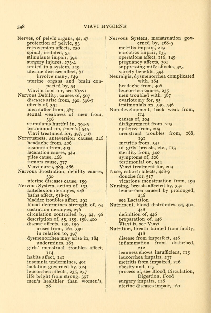 Nerves, of pelvic organs, 42, 47 protection of pelvic, 53 retroversion affects, 250 spinal, irritated, 55 stimulants impair, 394 surgery injures, 273-4 united in a system, 149 uterine diseases affect, 71 involve many, 149 uterine organs and brain con- nected by, 54 Viavi a food for, see Viavi Nervous Debility, causes of, 507 diseases arise from, 390, 396-7 effects of, 391 men suffer from, 387 sexual weakness of men from, 396 stimulants hurtful in, 394-5 testimonial on, (men's) 545 Viavi treatment for, 397, 507 Nervousness, anteversion causes, 246 headache from, 406 insomnia from, 403 laceration causes, 349 piles cause, 468 tumors cause, 377 Viavi cures, 383, 486 Nervous Prostration, debility causes, 390 uterine diseases cause, 159 Nervous System, action of, 133 anteflexion deranges, 248 baths affect, 518-19 bladder troubles affect, 291 blood determines strength of, 94 castration deranges, 276 circulation controlled by, 94, 96 description of, 55, 155, 158, 400 disease affects, 149, 159 arises from, 160, 390 in relation to, 397 dysmenorrhea may arise in, 184 undermines, 183 girls' menstrual troubles affect, 114 habits affect, 141 insomnia undermines, 401 lactation governed by, 324 leucorrhea affects, 235, 237 life bright from strong, 397 men's healthier than women's, 28 Nervous System, menstruation gov- erned by, 168-9 metritis impairs, 219 narcotics impair, 133 operations affect, 116, 149 pregnancy affects, 301 suppressing milk shocks, 325 variety benefits, 394 Neuralgia, dysmenorrhea complicated with, 184 headache from, 406 leucorrhea causes, 235 men troubled with, 387 ovariotomy for, 55 testimonials on, 540, 546 Non-development, back weak from, 114 causes of, 204 disfigurement from, 205 epilepsy from, 209 menstrual troubles from, 168, metritis from, 341 of girls' breasts, etc., 113 sterility from, 340 symptoms of, 206 testimonial on, 544 Viavi treatment for, 209 Nose, catarrh affects, 428-9 douche for, 517 vicarious menstruation from, 199 Nursing, breasts affected by, 330 leucorrhea caused by prolonged, 236 see Lactation Nutriment, blood distributes, 94, 400, 448 definition of, 446 preparation of, 448 Viavi is, see Viavi Nutrition, breath tainted from faulty, 418 disease from imperfect, 448 inflammation from disturbed, 212 leanness shows insufficient, 115 leucorrhea impairs, 237 metritis from impaired, 216 obesity and, 115 process of, see Blood, Circulation, Digestion, Food surgery impairs, 116 uterine diseases impair, 160