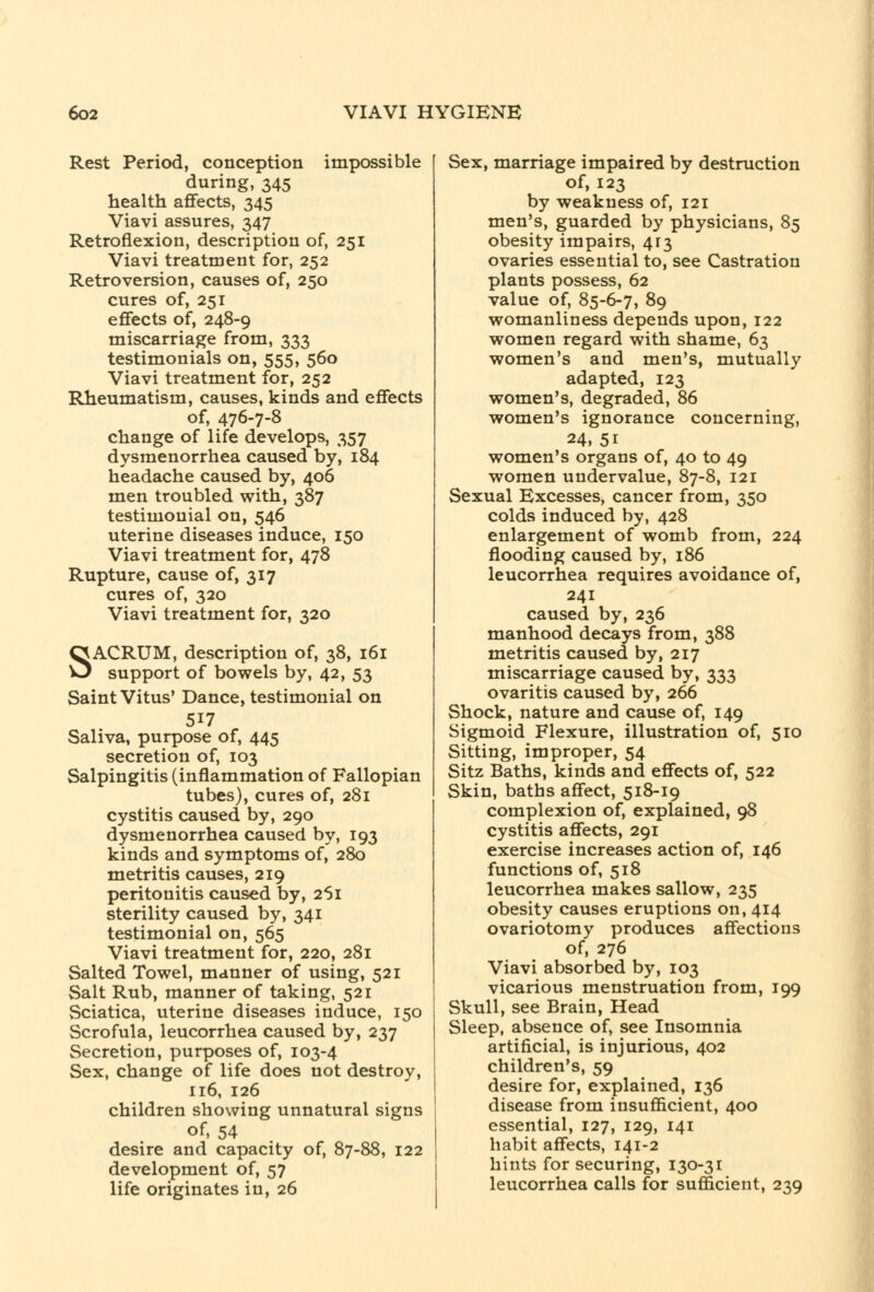 Rest Period, conception impossible during, 345 health aflfects, 345 Viavi assures, 347 Retroflexion, description of, 251 Viavi treatment for, 252 Retroversion, causes of, 250 cures of, 251 eflfects of, 248-9 miscarriage from, 333 testimonials on, 555, 560 Viavi treatment for, 252 Rheumatism, causes, kinds and eflfects of, 476-7-8 change of life develops, 357 dysmenorrhea caused by, 184 headache caused by, 406 men troubled with, 387 testimonial on, 546 uterine diseases induce, 150 Viavi treatment for, 478 Rupture, cause of, 317 cures of, 320 Viavi treatment for, 320 SACRUM, description of, 38, 161 support of bowels by, 42, 53 Saint Vitus' Dance, testimonial on 517 Saliva, purpose of, 445 secretion of, 103 Salpingitis (inflammation of Fallopian tubes), cures of, 281 cystitis caused by, 290 dysmenorrhea caused by, 193 kinds and symptoms of, 280 metritis causes, 219 peritonitis caused by, 261 sterility caused by, 341 testimonial on, 565 Viavi treatment for, 220, 281 Salted Towel, manner of using, 521 Salt Rub, manner of taking, 521 Sciatica, uterine diseases induce, 150 Scrofula, leucorrhea caused by, 237 Secretion, purposes of, 103-4 Sex, change of life does not destroy, 116, 126 children showing unnatural signs of, 54 desire and capacity of, 87-88, 122 development of, 57 life originates in, 26 Sex, marriage impaired by destruction of, 123 by weakness of, 121 men's, guarded by physicians, 85 obesity impairs, 413 ovaries essential to, see Castration plants possess, 62 value of, 85-6-7, 89 womanliness depends upon, 122 women regard with shame, 63 women's and men's, mutually adapted, 123 women's, degraded, 86 women's ignorance concerning, 24, 51 women's organs of, 40 to 49 women undervalue, 87-8, 121 Sexual Excesses, cancer from, 350 colds induced by, 428 enlargement of womb from, 224 flooding caused by, 186 leucorrhea requires avoidance of, 241 caused by, 236 manhood decays from, 388 metritis caused by, 217 miscarriage caused by, 333 ovaritis caused by, 266 Shock, nature and cause of, 149 Sigmoid Flexure, illustration of, 510 Sitting, improper, 54 Sitz Baths, kinds and effects of, 522 Skin, baths aflfect, 518-19 complexion of, explained, 98 cystitis aflfects, 291 exercise increases action of, 146 functions of, 518 leucorrhea makes sallow, 235 obesity causes eruptions on, 414 ovariotomy produces afifections of, 276 Viavi absorbed by, 103 vicarious menstruation from, 199 Skull, see Brain, Head Sleep, absence of, see Insomnia artificial, is injurious, 402 children's, 59 desire for, explained, 136 disease from insuflScient, 400 essential, 127, 129, 141 habit aflfects, 141-2 hints for securing, 130-31 leucorrhea calls for sufficient, 239