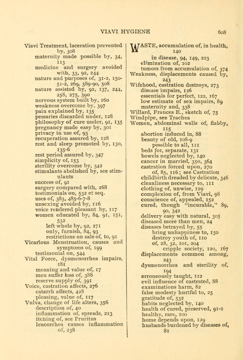 Viavi Treatment, laceration prevented by, 308 maternity made possible by, 34, . ^^3 medicine and surgery avoided with, 33, 92, 244 nature and purposes of, 31-2, 150- 51-2, 269, 389-90, 508 nature assisted by, 92, 137, 244, 258, 275, 390 nervous system built by, 160 weakness overcome by, 397 pain explained by, 135 pessaries discarded under, 128 philosophy of cure under, 91, 135 pregnancy made easy by, 301 privacy in use of, 93 recuperation assured by, 128 rest and sleep promoted by, 130, 135-6 rest period assured by, 347 simplicity of, 153 sterility overcome by, 342 stimulants abolished by, see stim- ulants success of, 91 surgery compared with, 268 testimonials on, 532 et seq. uses of, 383, 485-6-7-8 unsexing avoided by, 116 voice rendered pleasant by, 117 women educated by, 84, 91, 151, 532 left whole by, 92, 271 only, furnish, 84, 93 restrictions on sale of, to, 91 Vicarious Menstruation, causes and symptoms of, 199 testimonial on, 544 Vital Force, dysmenorrhea impairs, 181 meaning and value of, 17 men suffer loss of, 388 reserve supply of, 391 Voice, castration affects, 276 catarrh affects, 428 pleasing, value of, 117 Vulva, change of life alters, 356 description of, 40 inflammation of, spreads, 213 itching of, see Pruritus leucorrhea causes inflammation of, 238 WASTE, accumulation of, in health, 140 in disease, 94, 149, 223 elimination of, 102 tumors from accumulation of, 374 Weakness, displacements caused by, 243 Wifehood, castration destroys, 273 disease impairs, 126 essentials for perfect, 122, 167 low estimate of sex impairs, 89 maternity and, 338 Willard, Frances E., sketch of, 75 Windpipe, see Trachea Women, abdominal walls of, flabby, 115 abortion induced in, 88 beauty of old, 108-9 possible to all, iii beds for, separate, 131 bowels neglected by, 140 cancer in married, 350, 364 castration forced upon, 270 of, 85, 116; see Castration childbirth dreaded by delicate, 346 cleanliness necessary to, 111 clothing of, unwise, 129 complexion of, from Viavi, 98 conscience of, appealed, 152 cured, though incurable, 89, 90, 342 delivery easy with natural, 305 diseased more than men, 24 diseases betrayed by, 55 bring unhappiness to, 150 destroy youth of, no of, 28, 32, loi, 204 cripple society, 120, 167 displacements common among, 243 dysmenorrhea and sterility of, 194 erroneously taught, 112 evil influence of castrated, 88 examinations harm, 82 false modesty hurtful to, 25 gratitude of, 532 habits neglected by, 140 health of cured, preserved, 91-2 healthy, rare, 100 home depends upon, 129 husbands burdened by diseases of, 81