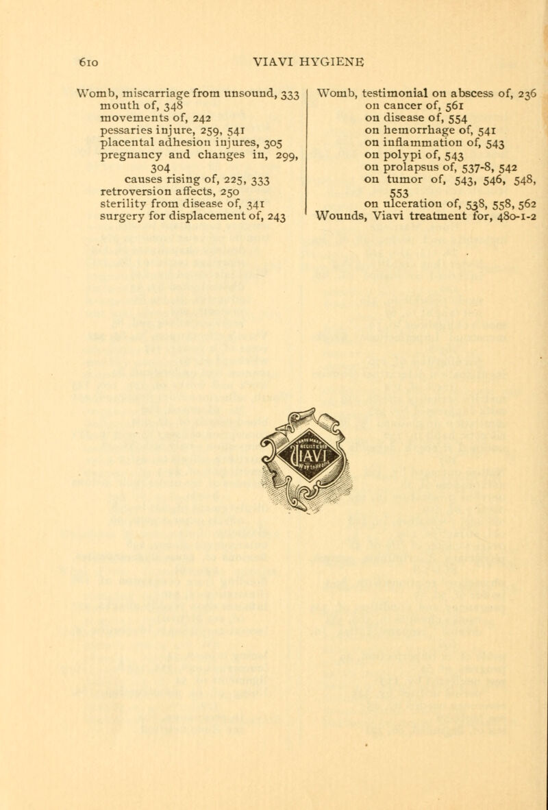 Womb, miscarriage from unsound, 333 mouth of, 348 movements of, 242 pessaries injure, 259, 541 placental adhesion injures, 305 pregnancy and changes in, 299, 304 causes rising of, 225, 333 retroversion affects, 250 sterility from disease of, 341 surgery for displacement of, 243 Womb, testimonial on abscess of, 236 on cancer of, 561 on disease of, 554 on hemorrhage of, 541 on inflammation of, 543 on polypi of, 543 on prolapsus of, 537-8, 542 on tumor of, 543, 546, 548, 553 on ulceration of, 538, 558, 562 Wounds, Viavi treatment for, 480-1-2