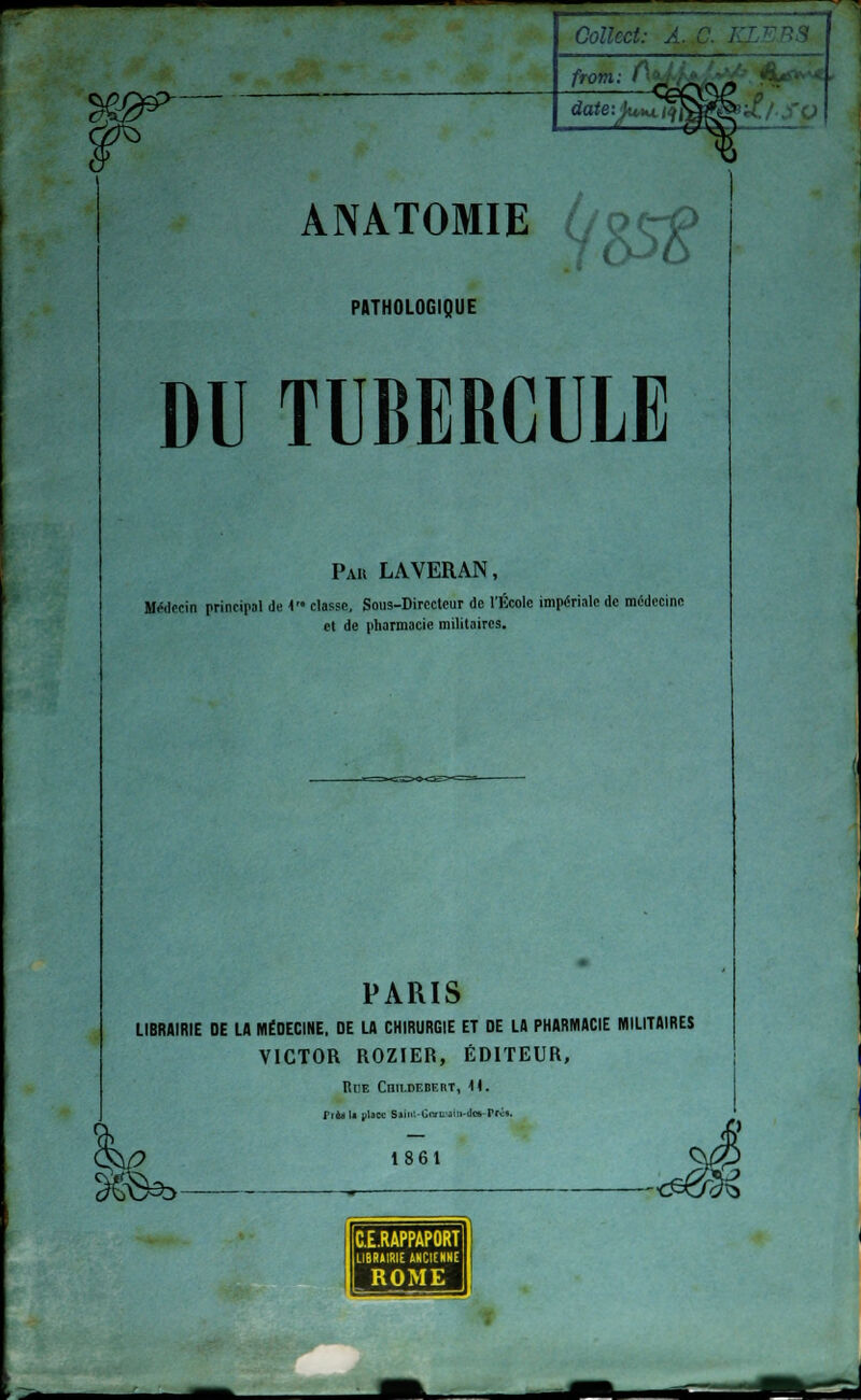 ANATOMIE // &$ PATHOLOGIQUE DU TUBERCULE Pau LAVERAN, Médecin principal de V' classe, Sous-Directeur de l'École impériale de médecine et de pharmacie militaires. PARIS LIBRAIRIE DE LA MÉDECINE. DE LA CHIRURGIE ET DE LA PHARMACIE MILITAIRES VICTOR ROZIER, ÉDITEUR, Rue Cnu-DEBERT, 1). TrèaU place Saiii'.-Ciyt'aiii-tlcs-Prc*. 1861 2§S3b- C.E.RAPPAPORT LIBRAIRIE ANCIENNE ROME I