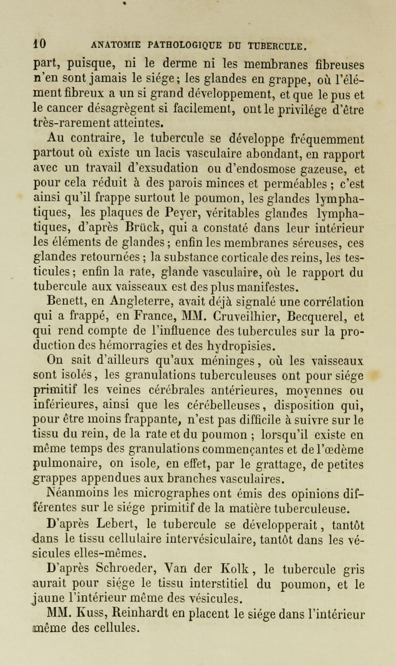 part, puisque, ni le derme ni les membranes fibreuses n'en sont jamais le siège; les glandes en grappe, où l'élé- ment fibreux a un si grand développement, et que le pus et le cancer désagrègent si facilement, ont le privilège d'être très-rarement atteintes. Au contraire, le tubercule se développe fréquemment partout où existe un lacis vasculaire abondant, en rapport avec un travail d'exsudation ou d'endosmose gazeuse, et pour cela réduit à des parois minces et perméables ; c'est ainsi qu'il frappe surtout le poumon, les glandes lympha- tiques, les plaques de Peyer, véritables glandes lympha- tiques, d'après Brùck, qui a constaté dans leur intérieur les éléments de glandes ; enfin les membranes séreuses, ces glandes retournées ; la substance corticale des reins, les tes- ticules ; enfin la rate, glande vasculaire, où le rapport du tubercule aux vaisseaux est des plus manifestes. Benett, en Angleterre, avait déjà signalé une corrélation qui a frappé, en France, MM. Cruveilhier, Becquerel, et qui rend compte de l'influence des tubercules sur la pro- duction des hémorragies et des hydropisies. On sait d'ailleurs qu'aux méninges, où les vaisseaux sont isolés, les granulations tuberculeuses ont pour siège primitif les veines cérébrales antérieures, moyennes ou inférieures, ainsi que les cérébelleuses, disposition qui, pour être moins frappante, n'est pas difficile à suivre sur le tissu du rein, de la rate et du poumon ; lorsqu'il existe en même temps des granulations commençantes et de l'œdème pulmonaire, on isole, en effet, par le grattage, de petites grappes appendues aux branches vasculaires. Néanmoins les micrographes ont émis des opinions dif- férentes sur le siège primitif de la matière tuberculeuse. D'après Lebert, le tubercule se développerait, tantôt dans le tissu cellulaire intervésiculaire, tantôt dans les vé- sicules elles-mêmes. D'après Schroeder, Van der Kolk, le tubercule gris aurait pour siège le tissu interstitiel du poumon, et le jaune l'intérieur même des vésicules. MM. Kuss, Reinhardt en placent le siège dans l'intérieur même des cellules.