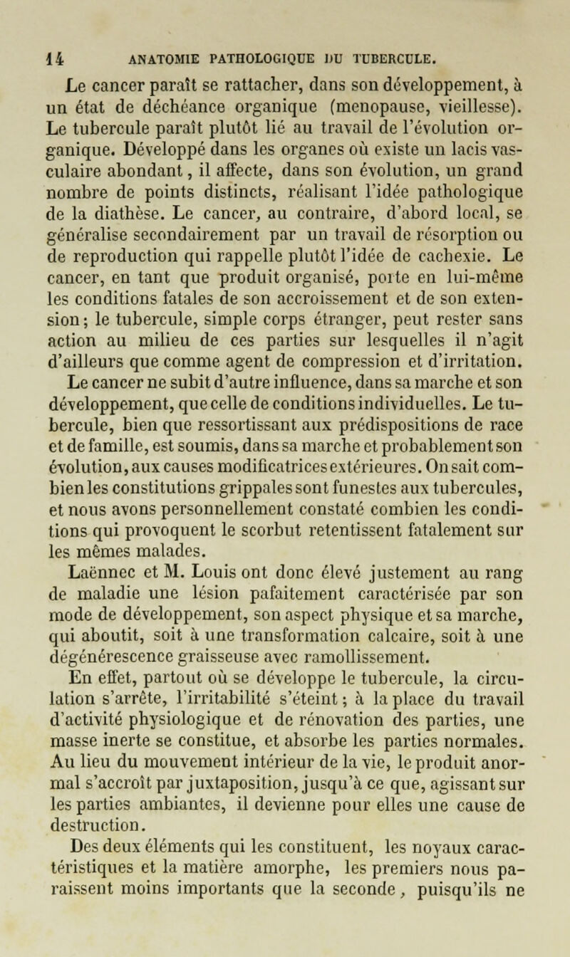 Le cancer paraît se rattacher, dans son développement, à un état de déchéance organique (ménopause, vieillesse). Le tubercule paraît plutôt lié au travail de l'évolution or- ganique. Développé dans les organes où existe un lacis vas- culaire abondant, il affecte, dans son évolution, un grand nombre de points distincts, réalisant l'idée pathologique de la diathèse. Le cancer, au contraire, d'abord local, se généralise secondairement par un travail de résorption ou de reproduction qui rappelle plutôt l'idée de cachexie. Le cancer, en tant que produit organisé, porte en lui-même les conditions fatales de son accroissement et de son exten- sion ; le tubercule, simple corps étranger, peut rester sans action au milieu de ces parties sur lesquelles il n'agit d'ailleurs que comme agent de compression et d'irritation. Le cancer ne subit d'autre influence, dans sa marche et son développement, que celle de conditions individuelles. Le tu- bercule, bien que ressortissant aux prédispositions de race et de famille, est soumis, dans sa marche et probablement son évolution, aux causes modificatrices extérieures. On sait com- bien les constitutions grippales sont funestes aux tubercules, et nous avons personnellement constaté combien les condi- tions qui provoquent le scorbut retentissent fatalement sur les mêmes malades. Laënnec et M. Louis ont donc élevé justement au rang de maladie une lésion pafaitement caractérisée par son mode de développement, son aspect physique et sa marche, qui aboutit, soit à une transformation calcaire, soit à une dégénérescence graisseuse avec ramollissement. En effet, partout où se développe le tubercule, la circu- lation s'arrête, l'irritabilité s'éteint ; à la place du travail d'activité physiologique et de rénovation des parties, une masse inerte se constitue, et absorbe les parties normales. Au lieu du mouvement intérieur de la vie, le produit anor- mal s'accroît par juxtaposition, jusqu'à ce que, agissant sur les parties ambiantes, il devienne pour elles une cause de destruction. Des deux éléments qui les constituent, les noyaux carac- téristiques et la matière amorphe, les premiers nous pa- raissent moins importants que la seconde, puisqu'ils ne