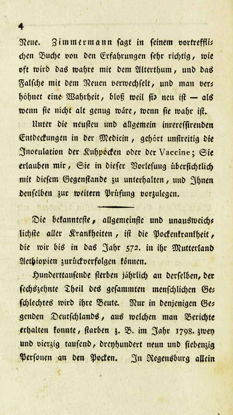 3?eue. 3 immermann fagt in feinem twfrefffo cfeen 25ud)e eon ben Erfahrungen fefrr richtig, Wie oft wirb baß wa&re mit feem 2Jltertf>um, unb baß Satfcf>e mit bem SReuen t>ermecf)felf, unb man t>er* fröbnet eine StBafn&eit, blog weil ft? neu ifl — al$ wenn fte nicfyt alt genug wäre, wenn fte wafjr i(f. Unter bk neufieu unb angemein inrerefftrenbett Cntbetfungen in ber Sttebicin, gefrört unffreitig bfe 2tnoeulation ber jfufjpecfen ober ber Vaccine; ©ie erlauben mir, ©ie in biefer SSorlefung überjtcfytlid) mit biefem ©egenffanbe ju unterhalten, unb 3&nen fcenfelben jur »eitern Prüfung eorjulegen. Sie befannteffe/ aHgemeinfle unb unauSweicfr* licf>f!e aller Äranf&eiten , tfl bk «JJocfenfranffreif, bie mir bis in baß 3afjr 572. in i&r sjRutterlanb 2let&iopien surütföerfolgen fännen. Jjunberttaufenbe fferben j«frrlicfr an berfelben, btt fecf)$$ef)nte Sbeil btß gefammten menfd)licf)en @e; fcf)lerf)teg wirb i&re 95eutc Stur in benjenigen ©e* genben ©eutfcfylanbg, auß melden man SBericfyte erhalten fonnte, flarben 5. 58. im 3afrr 1798. jwen unb oierjig taufenb, brcnfrunbert neun unb fieberig tyerfonen an ben $otfen. 3» SKegenSburg allem