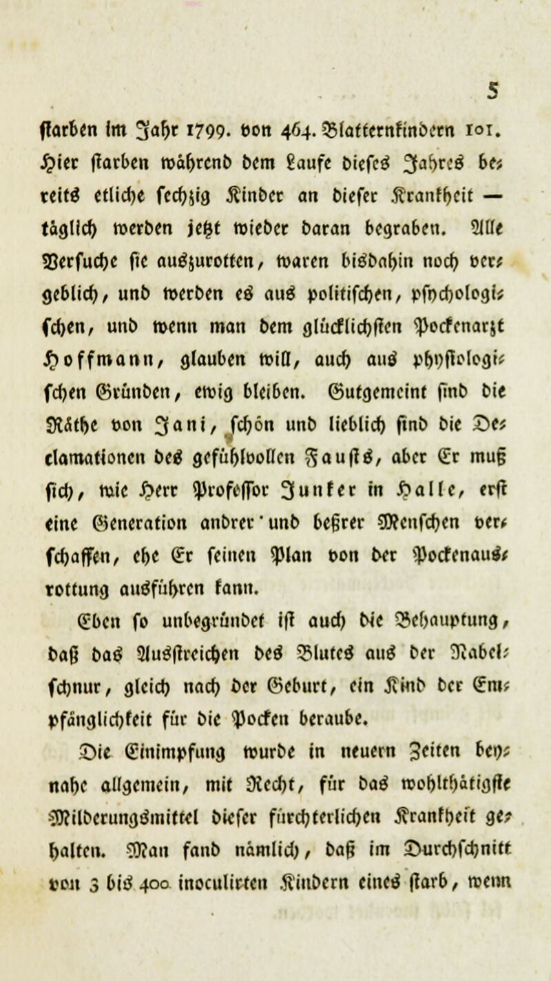 ffarben im !jal>r 1799. t>on 464.SSlafternfinbcrn roi. J?ier (Tarben roäbrcnb bem gaufe biefcä 3<if>rc$ btt teitg etliche fccftjig Äinber an biefer franfbeit — täglich werben je&t wieber baran begraben. 2111« SBerfucbe fte ausrotten, waren biäbabin noch ecr* geblich, unb werben <ä auä politifchen, pfochologi* fchen, unb n>enn man bem glücflicbflen <pocfenarjt $2offmann, glauben wiß, auch auö pbnftologi* feben ©rünbett, eroig bleiben, (gutgemeint finb bie StÄttjc ton üjfani, febön unb lieblich, ftnb bie £>t( tlamationen beä gefübloollcn ftau|t$, aber £r mu§ fiel)/ Wie £err i))rofeffbr 3unter in 6allc, erfr eine ©eneration anbrer'unb beßrer SDcenfcben W( fchaffen, ehe (Er feinen <)3lan bon ber <Pocfenau& rottung aufführen fann. (Eben fo unbegrünbet ift auch N'e Behauptung, baß baß Slugftreicben beä SMutcg au$ ber Siabcl* fchnur, gleich nach ber ©eburf, ein Jtmb ber (Em? pfänglichfeit für bie <))ocfen beraube. ©ie (Einimpfung würbe in neuern Seiten bei); nahe allgemein, mit Üiecbt, für baß wobltbätigffe ^ilbcrungämitfel biefer fürchterlichen Äranfpeff g«? halten. 3)?au fanb nämlich, baß im 25urcbfcbmtt ton 3 biß 400 inoculirten Äinbern einetf ftarb, roenn