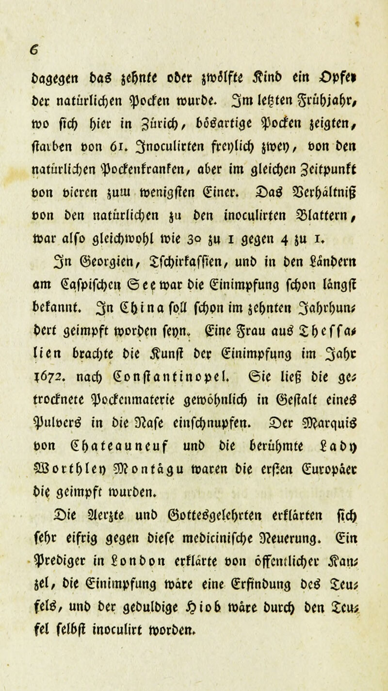 bagegen baß jeljnte ober jwaifie Äinb ein öpfe» ber natürlichen «poefen würbe. %m legten Srü&ja&r, wo ftcf) (>ier in Zutid), bösartige *)3ocfen jeigten, ftaiben eon 61. ^nocultrfen frenlidj jwe»/ öon ben natürlidjcn 'potfenfranfen, 06er im gleichen Seitpunff Don btcren juui wenigften (Einer. £>ag 23erbältni§ ton ben natürlichen }u ben tnoculirten flattern, war alfo gleicf)Wot)l wie 30 jn 1 gegen 4 $u 1. 3n ©eorgien, Sfcbjrfaffien, unb in ben Sänbern am @qfpifd)Ctt 6ee war bie (Einimpfung fc&on long)! befannt. 3n Srjina foU fcfjon im je&nfen 3af>rf)un;; bert geimpft werben fenn» Eine Srau auß £beffa# lien brachte bie 5?un(t ber Einimpfung im 3a(jc $672. naefo (Eonffantinopel. 6ie ließ bie ge* trodnete 93otfenmaterie gewöhnlich, in ©effalt eineö tyuivctß in bie D^afe cinfcfynupfen. ©er SJJarquiS pon (Eljateauneuf unb bie berühmte £abr> SBortfjle» 9Kontägu tparen bie erßen Suropäec bie geimpft mürben. Sie Slerjte unb ©otteögelefjrten erflärren ftcf) fe^r eifrig gegen biefe mebicinifcfK Neuerung. (Ein ^Jrebiger in Sonbon erlldrte t>on öffentlicher $an* jel, bie Einimpfung märe eine (Erftnbung biß Jeu* feig, unb ber gebulbige £iob wäre buref) ben £eu* fei felbfi tnoculirt werben.