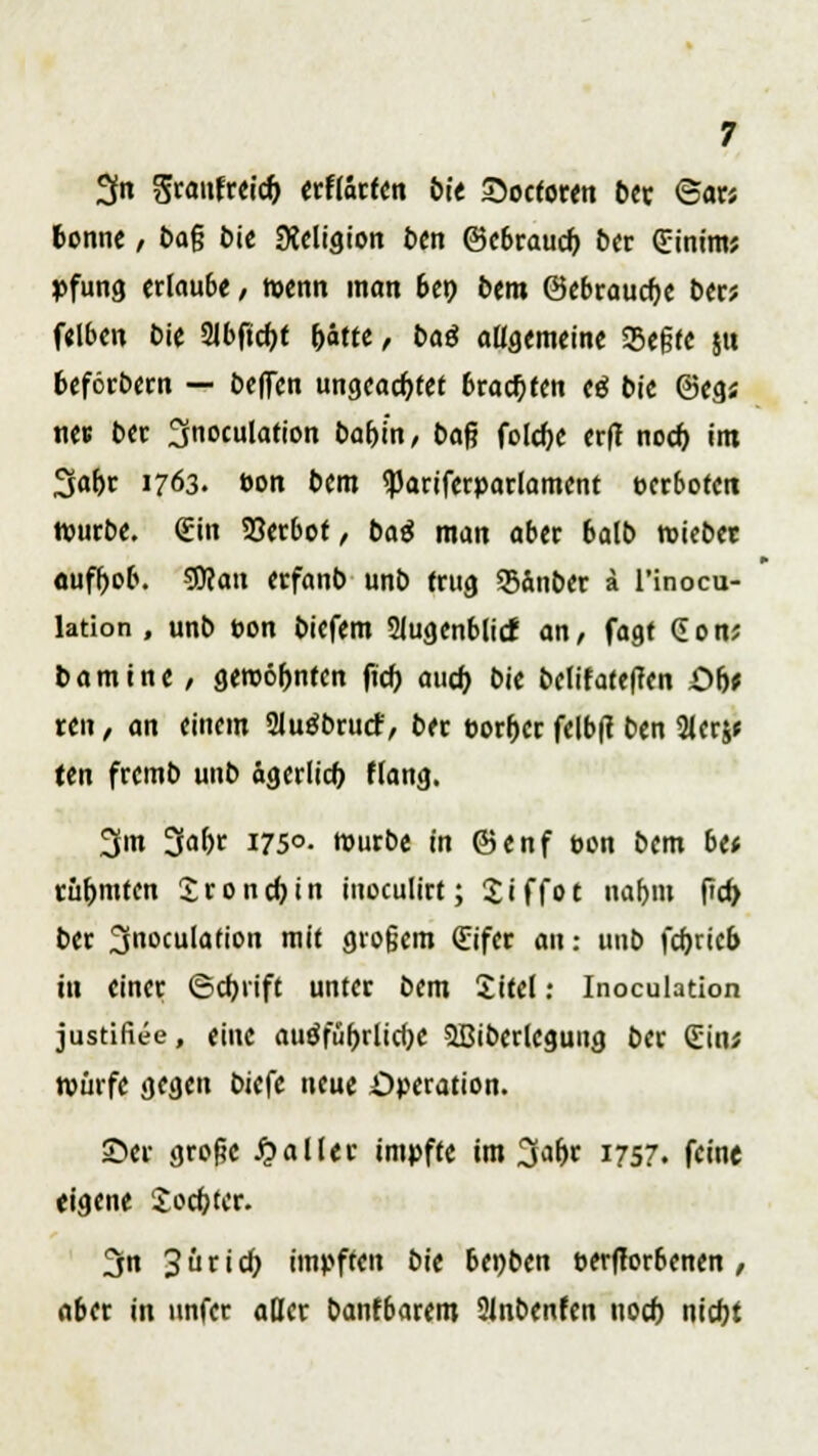 2fn graufreidj erftärfen bit Soctoren ber ©ar; tonne / &a{? t>ic SKeligion ben ©ebraucf) ber (Einim; pfung erlaube / wenn man bep bem ©ebraucge ber; felbcn bie 21bftcpt pätte, baß allgemeine SSegte ju beförbern — bcflcn ungeachtet brachten eä bit @eg; nes ber 3noculation baf>in, ba$ fold)e erfl noch, im 3abr 1763. t>on bem «Pariferparlament verboten würbe. Quin 23erbot, baä man aber balb wiebet aufhob. SDtan erfanb unb trug Sanber ä l'inocu- lation , unb t>on biefem 3lugenblicf an, fagt Gon; bamtne / gewohnten ficb auch, bie belifateffen £>b* ren, an einem 2lu$brucf, ber t>orher felbft ben 2ler$* ten fretnb unb ägerlicb flang. 3m 3abr 1750. würbe in ©enf oon bem btt rühmten Sronchin inoculirt; Siffot nahm ffd> ber 3noculation mit gro§em €ifer an; unb fcfjricb in einer (Schrift unter bem Site!: Inoculation justifiee, eine ausführliche SBiberleguug ber Sin; würfe gegen biefe neue Operation. 25er grofie Malier impfte im 3<»br 1757. feine eigene Softer. 3n 3 ü t i c^ impften bie benben oerfforbenen , aber in unfer aßer banfbarem 2lnbenfen noch nicht