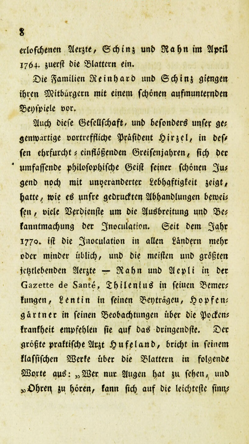 s erlogenen Sierjte, (gdjins unb Sta&tt im Slptil J764. juerfc bte flattern ein. Sie Familien Sieinbarb unb ©c&inj gt'engeit ibren ?D?itbür0ecn mit einem febönen anfmunternbett Befiele t>or. 2Iud) t>iefe ©efettfebaft/ unb befonberg unfer ge? gentvartige öortrefflic^e *)3räfibent Jjirjel, in bef/ fen cr)tfurd)t * cinfl5gen&en ©reifenjabren, ftcb bec ' umfaflTenbe pbilofopbifcbe ©eifi feiner febönen 3u* genb noefj mit unoeranberter £ebbqfttgfeit jeigt, ^attc ^ Wie (ß unfre gebrueften 2lbbanblungen beroeü fen, »iele 23fr£>icnfrc um bie Ausbreitung uub %>a fanntmad)ung ber ^noculation. ©eit bem 3afjr 1770. iff bie JJnoculation in aßen Sanbern mebt ober mtnber üblich / unb bie metflen unb grfijjten jefctlebenben Slerjte — üiabn unb 21epli in btt Gazette de Sante, £r>iIeniu^ in fetucn ferner; fungen, 2entin in feinen 3?et)trageu, #o»fen* gärtner in feinen Beobachtungen u6er bie tyedent franf&eit empfeblen fle auf baß bringenbße. ©er größte praftifc^e 2lcjt J&ufelanb, briebt in feinem flafftfcben SBerfe über bU Blattern in folflenbe SBo.rte <mö: „2Ber nur SJugen bat ju feben« unb „Obren, ju böten, fann fieb auf bie leicbtcfte finn,?