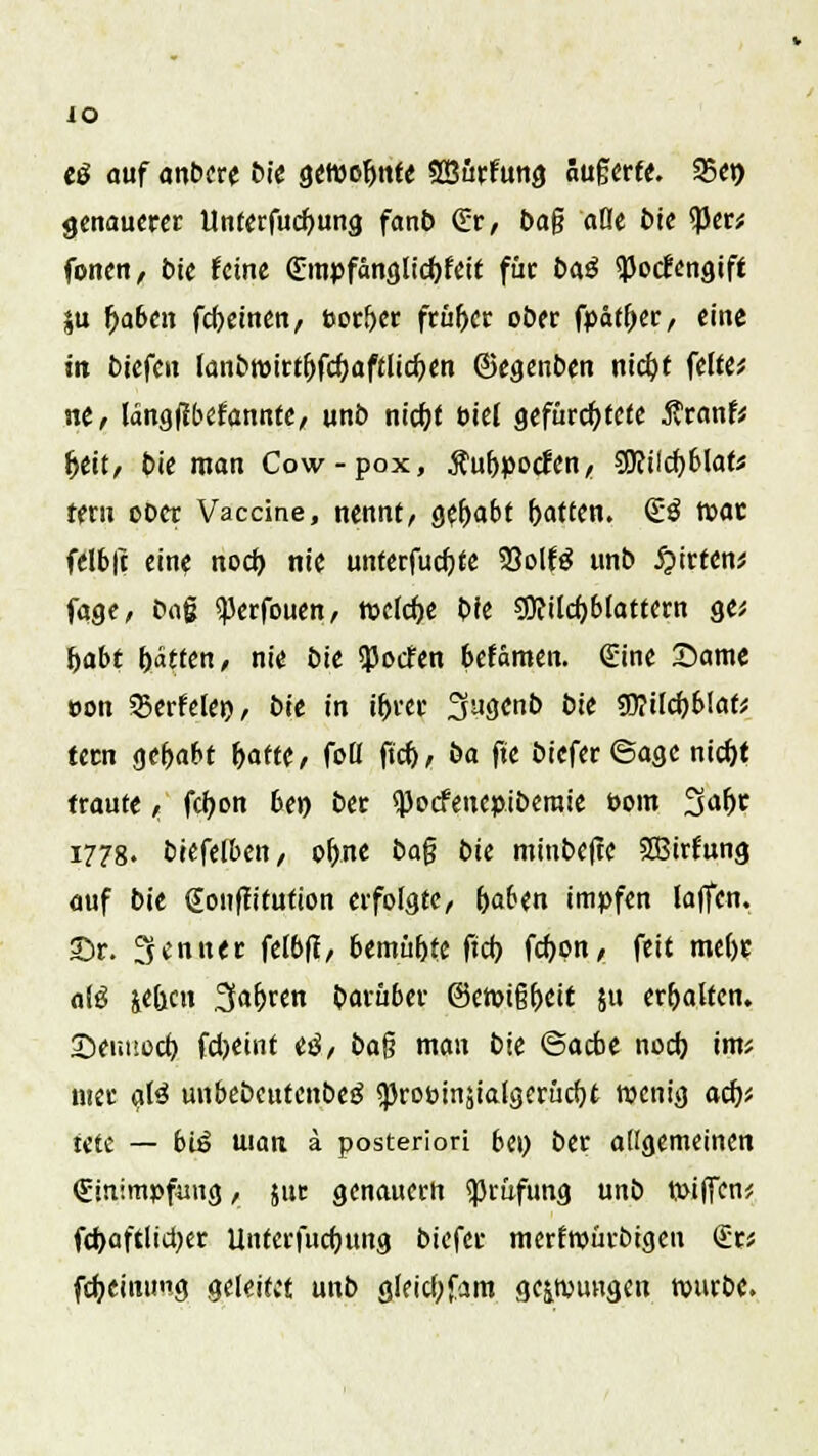 iO e$ auf anbere bie gewohnte «SßurFung äugerfe. 25en genauerer Unferfucfyung fanb &, ba§ aöe bie $er* fönen, bie feine (Empfanglicfyfeit für J>a^ <J)orlengift ju fjaben fcfyeinen, Poröer früher ober fpätfjer, eine in tiefen fonbn)irt&fd)aftlicf)en ©egenben niebj feite* ne, langjibefannfe, unb niebj öiel gefurchtere ÄranfV tjeit/ bie man Cow-pox, Äubpocien, 3Rild)6lat* fern ober Vaccine, nennt, gehabt Ratten. £3 mar felbft eine nod) nie unterfucfjte 33olfö unb £irten* fage, baß ^erfouen, weiche bie gjftikfyblattern ge* habt fjatfen, nie bie $ocfen 6efämen. <£ine Same »on 3?erfelei), bie in ifjrer 3ugcnb bie ?0?ilcf)b!ak fern gehabt &aftc, foll ftd), ba fte biefer ©age nid)t traute , fcfyon be» ber <J)ocfenepiberaie Pom 3af>r 1778. biefefben, ofjne bo% bie minbejte Sßtrfung auf bie gouffifution erfolgte, fcaben impfen la|fen. ©r. Renner felbfi, bemü&fe ftd) fd)pn, feit me()r a(ö jeben 3faljren Darüber @emi§f)eit ju erhalten. 2>ennod} fdjeint «3, b<x% man bie ©acbe nod) im* mer aß unbebeutcnbetS <prot>inäiaigerüd)t wenig ad)', tete — btö uiati ä posteriori bei) ber allgemeinen «Einimpfung, jut genauem Prüfung unb tpiffen* fd)aftltd)er Uutcrfud)tmg biefer merftpürbtgcn <£tt fdjeinung geleitet unb gleid)fam gelungen tuurbe.