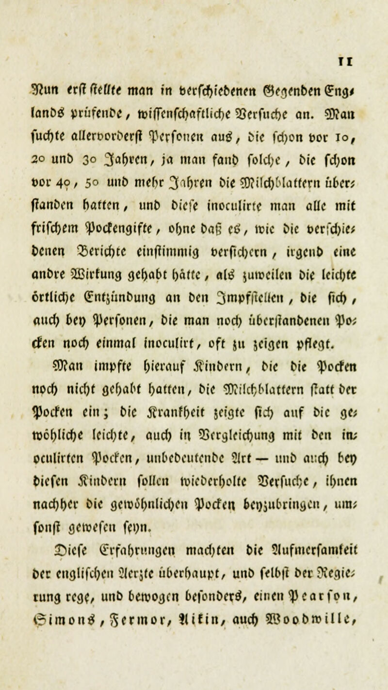 TI Wim erfi fctitt man in berfcrjiebenen ©e jenben <?ng< lanbg prüfenbe, n>!(Tenfd)«ftltd)C SScrfucbe an. SSian fucfjte allert-orberft TJerfoueu aug, tie fd)on cor io, 20 unb 30 3af)ren, ja man fanb foldje, bie fd)on t>or 4? / 50 unb mebr 3;i(W bie 3J?ilct)Maffern übet', tfanben baffen, unb biefe inoctilirtc man alle mit frifd>em <Pocfengifte, o(>ne ba§ etf, wie bie t>erfd)ie* benen 'Sericr/te einftimmig PerftdKen , iigeub eine anbre SSBirfung gehabt l)äffe, alt* jumcilen bie leietjtc örtliche (Entjunbung an ben jmpffielien , bie fich,, and) bet) i^erfonen, bie man nod) übcriianbcneu tyc, den noct) einmal ineculiit, oft ju jeigen pflegt. 5J?an impfte t)ierauf Äinbern, bie bie <ßocfen noct) nicfjf gehabt t>attcn, bie ^OTilcfjMattcrn fiatf &ec <Pocfen ein; bie Äranfr)eit jeigfe |td> auf bie ge; tt)öt)lid)e leidste, aud) in 53crglricf)ung mit ben itu oculirfen ^oct'cn, unbebeutenbe 2irt — unb auch, be» tiefen Äinberu follcn roicbcr&olfe SSerfurfje, it)nen nad)t>er bie gew6()nlid)eu <j)ocfe« beizubringen, um; fou|t geroefeu fe»n. 35iefe (Erfahrungen mad;ten bie Slufmerfamfeit ber euglifdjen ?ler$te überhaupt, unb felb|t berftegie; rung rege, unb bewogen befonberä, einen <j)carfou, <?imon$, Sermor, tlifin, auet) SKoobroillc,