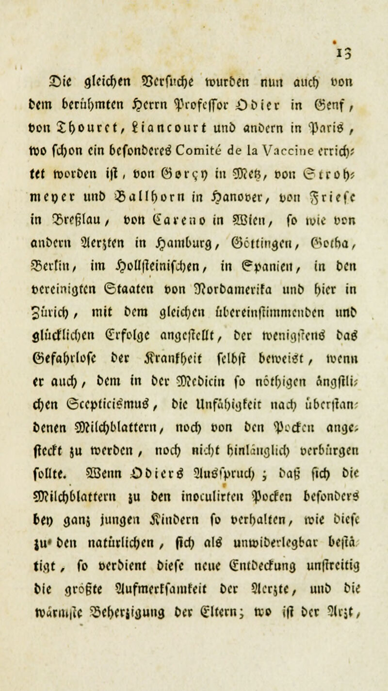 Sic glcicpen SScrfucpe würben nun aucf) »on bem berühmten #crrn <Profcffor Öbier in (Senf, bon Jpourct, Jiancourt unö anöcrn in l)Kiri$ , reo fcpon ein befonbereö Comite de la Vaccine errief)* tet roorben i\1, eon @orc;p in SOJcß, oon (?trop* meper unö ^5aIIf)orrt in öanot>er, t>on Briefe in Srefjlau, t>en Sa veno in SBicn, fo ivie Den anöcrn 2ler$ten in Hamburg, ©ettingen, P^etba, SBcrltn / im Jjwlllteinifjben, in Spanien, in ben »ereinigten (Staaten öon SRorbamerifa unö r>icr in Süricb. , mit bero gleichen ubcreinffimmciiöcn unö glücflicbcn (Erfolge angcficHt, ber wenigtfenfj baä ©efabrlofe ber Äranfpeit felbft beweist, wenn er aucf) / bem in ber 5)?cbicin fo nötpigen ängftli? epen ©ccptfci^muö, bic Unfäbigfeit uaep übcr|tan; benen SDcilcp blättern , nod) oon ben ißoefen ange; flccff ju werben / noep nicl>t binläuglicp oerbürgen follte. SBenn öbicrfj 2luö!>rucp ; öag fid> bie sjftilcpblatfern ju ben inoculirten ^oefen befonöcr$ bep ganj jungen jvinbern fo »erbalten, roie biefc ju« ben natürlichen / fiep a\ß unwibevlegbar beftä tigt, fo oerbient biefc neue gntöetfung unffrettig bie gröfjte Slufmcrtfamfeit ber Siebte, uub bic Warm^c 5Sct)Crjigung ber Altern; wo ift ber 3lr$t,