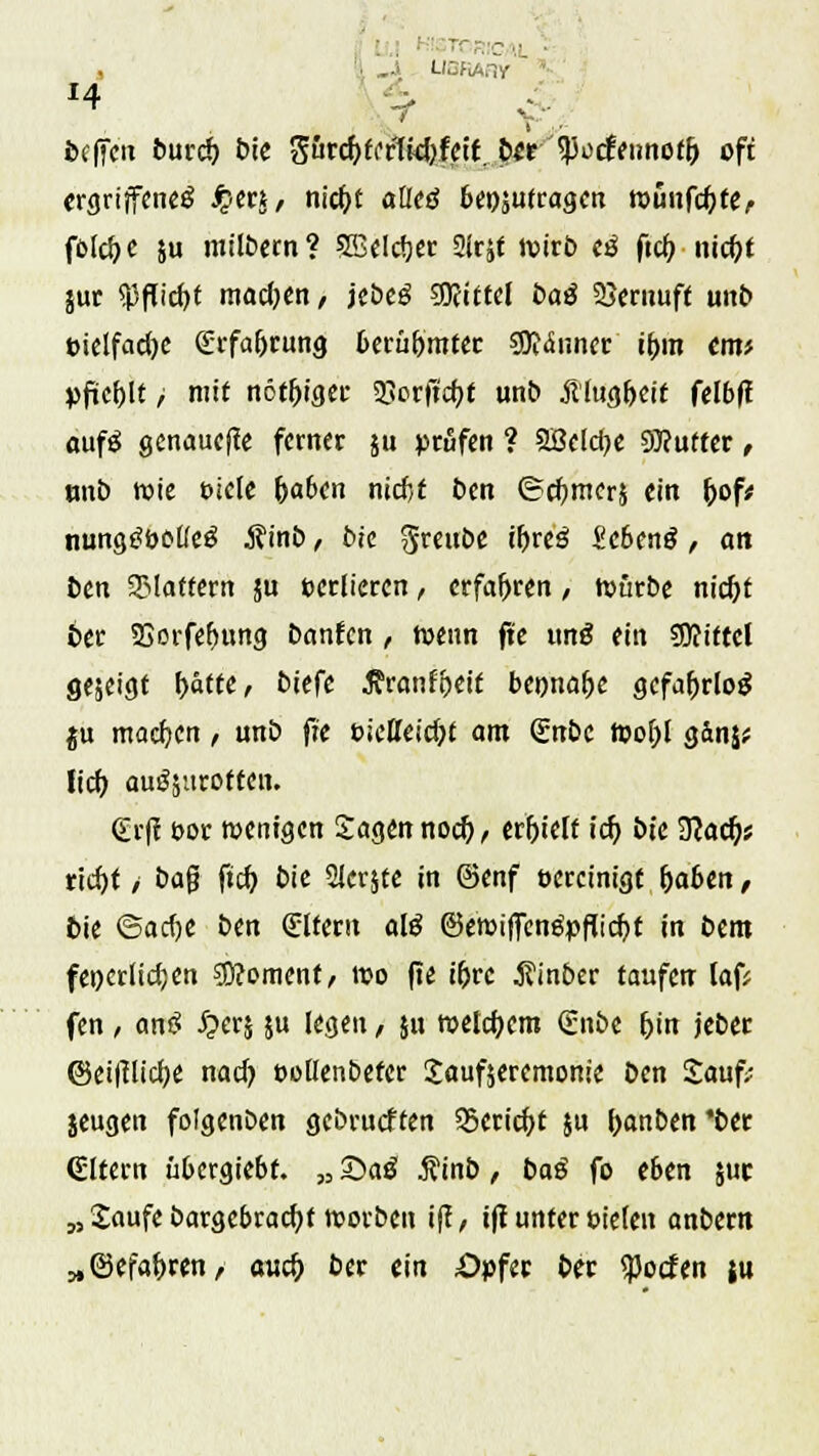r ■■ ■ , ,..> UBfiARy ecffen burd) bie Srcf)fcrtid>fctf.b*r <po<fennof& oft ergriffene^ Jper*, nief/t aöetf beizutragen roünfdjte,. foldjc }u milbern? 5BeIrfjer Sirjf wirb cö fiel? nieftf juc $flid)t madjen, jebe£ 9föittel oaö SSernuft unb eietfadje Srfa&rung beru&mter Saunet if>m cm* pftefjlt / mit nötiger 35orftc^f unb Älugfjeit felbft aufä genauere ferner ju prüfen ? 3ßcld)e 9)?utier, tmb wie Diele fraben nidjt ben ©rfjmerj ein Ij>of* nungSootfetf j?inb, bie $reube i&re^ Scbenö, an ben flattern ju verlieren, erfahren , würbe nidjt 6er SSorfefjung öanfen , wenn fte uitö ein COfittcl gejeigt l>ätte, biefe 5?ronft)ct£ bennafje gefahrlos ju machen, unb ft'e t>ietteid)t am €nbc Wo!)l gänj* Iid) auszurotten. €-tj! fc-or wenigen Sagen nod), erhielt id) bt'e 9?acf;s rid)t / bafj ftd) bie Sicrjte in ©enf bereinigt f)aben, bie ©adje ben Altern ate ©ewiffenäpfli d?t in bem feierlichen $?omenf, wo fie i&rc $inber taufen laf? fen, anS £er$ ju legen, ju welchem (Enbe &in jeber ©eitflidje nad) oollenbefer Saufjeremonie ben Sauf; jeugen folgcnben gebrueften S5erid)t ju foanben *ber Altern übergiebf. „ Sag $inb, ba$ fo eben juc „ Saufe bargebracfyt worben iff, tff unter Dielen anbem „©efa&ren, aud> ber ein Opfer ber $o<fen ju