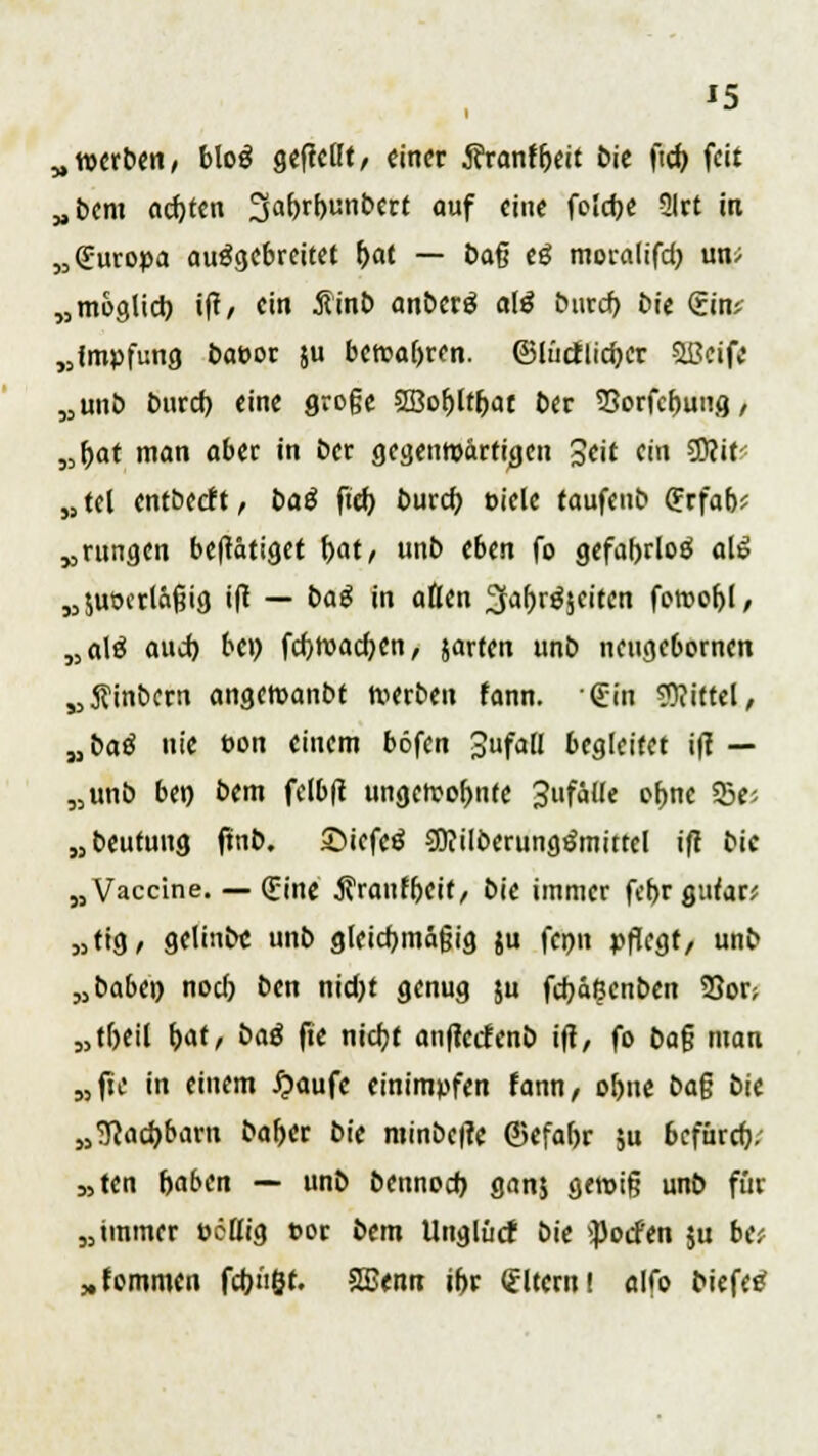 „werben, blog gebellt, einer j?ranffjett bie ftcb, feit „bem achten 3af>rbunbert <>uf ««< fc'dK Slrt in „(Europa ausgebreitet f>at — baß eö moralifd) im* „möglich, ift, ein 5linb anberä a\ß buref) bie (Ein* „{mpfung bafeor ju bewahren, ©lüctlicbcr ißeife „unb buref; eine große SBobitijat ber Sorfcbung, „bat man aber in ber gegenwärtigen Seit (in SOcit* „tel entbeeft, baß ftcb buref; Diele taufenb ffrfab? „rungen betätiget bat, unb eben fo gefabrloö alß „juoertäßig ift — baß in aften 2far>röicitcn feroofjl, „ale? and) bei) fcfywacbcn, jarten unb neugebornen „ftinbern angewanbt werben fann. (Ein Mittel, „baß nie t>on einem böfen JufaU begleitet ifi — „unb ben bem fclbft ungewohnte 3ufäUe cf>nc E5cj „beutuug ftnb. ©iefeä SDIilberungSmittel ift bic „Vaccine. — (Eine $raufbeif, bie immer febr gutan „tig, gelinbc unb gleichmäßig ju fenn pflegt/ unb „baben noeb ben nid)t genug ju fdjäßenben S3or; „tbeil \)at, baß fie nieijf anfletfenb ift, fo bog man „jte in einem £aufe einimpfen fann, obne ba$ bic „<ftad)barn baber bie minbefre ©efabr 5u befürer)/ 5,ten baben — unb bennoef) ganj gewig unb für „immer oettig t>or bem Unglüct bie $ocfen ju btf „fornmen febüßt. SSSenn ibr (Eltern! alfo biefee?
