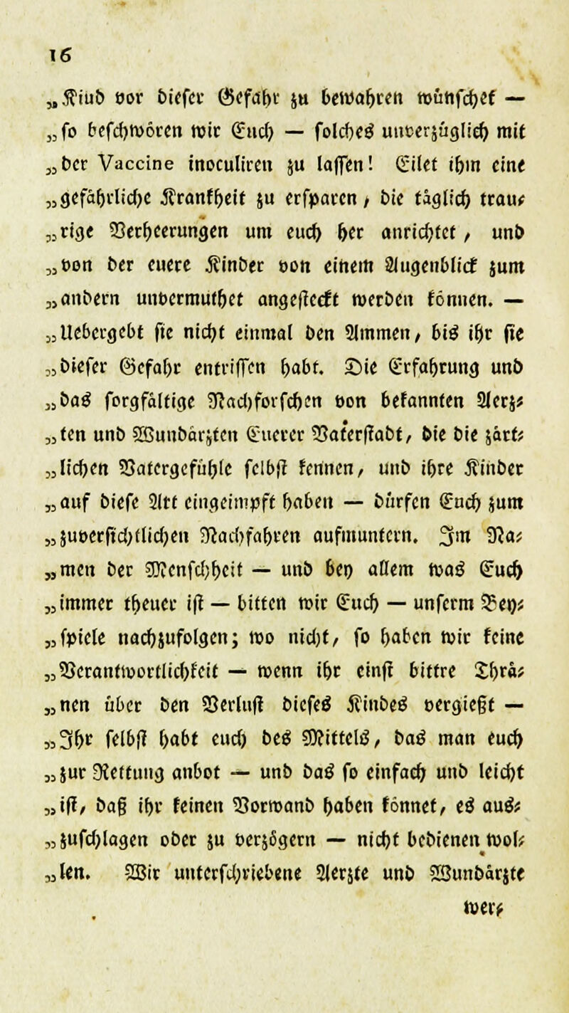 „fliub eor biefcr GJefabr s« bewahren wuhfcbef — „fo befcbwören Wir €ud) — folcf)Cö uncersüglich. mit „ber Vaccine inoculiren ju laffen! Silet ihm ein« „gefährliche Äranfbeit ju erfparen / bie täglich trau* „rige Verheerungen um euch, her anrichtet / unt) „t>on ber euere ßinber t>on einem Shigenblicf jum „anbern unbcrmufbet angefteeft werben fönnen. — „Uebcrgcbt fte nicht einmal ben Summen/ big ihr fte „biefer ©cfabr entriffen b,abt. Sie (Erfahrung unb „bog forgfälfige SJJadjfoifcben öon befannten 3Ierj; „ten unb Sßuubarjtcn (Euerer 23aterftabt, bie bie \atU „Heften SQatergcfiibte fclbjt fennen, unb ihre Äiiiber „auf biefe 2ltf eingeimpft haben — burfen (Euch junt „5ut>erftd;flid;en Sladjfabeen aufmuntern, fjm 3?a* „men ber 9Jcenfd)bcit — unb ben allem toaß (Euch „immer tbeuce ift — bitten rote (Euch — unferm 35en* „fytete nachzufolgen; wo nidjt/ fo haben wir feine „SScrantwortlicbfeit — wenn ihr einft bittre Zb,rkf „nen über i>m SBerluft biefeä ifinbeö oergie§t — »3hr felbft ftabt eud) beä SOeittclö/ baß man euch, „jur Stettung an6ot — unb baß fo einfach; unb leicht »ifl, ba$ ihr feinen 53orroanb haben fönnef/ t$ anßt „jufdjlagen ober ju t>er$6gcrn — nicht bebienen Wol? „Un. 2Bir uutcrfd;riebene 2lerjte unb SBunbarjte wer*