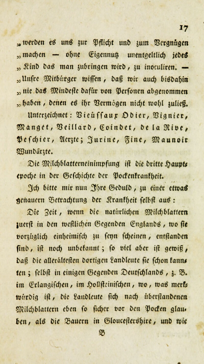 „werben e£ un$ jur tyflifyt unb jutn 3Jergnug.cn „machen — of>ne £igennu$ unentgeltlich, jebeS „ Äinb öa^ man jubringen rcirb, $u inoculiren. — „Uufrc Mitbürger tviffen , t>a§ roir auch, biöbaljm j, nie baß 9J?inbeftc bafür oon iPerfonen abgenommen „ haben, bcnen <ß ihr Vermögen nid;t roof;l julicjj. llnferseidjnct: Sieuffaur öbier, Signier, fanget, 33eiIIarb, (Soinöct, bc In 9ci»e, $cfd)icr, Slerjfe; Purine, Sine, SÜIaunoir SBunbarste. Sie 9)?itd)blafferneinimr'fung ifi bic briete £aupfr epodje in Der ©cfcfjtdjfc bcr <Pocfenfranfbeit. 3cf) bitte mir nun 2ff>rc ©cbulb, ju einer etwa* genauem Befrachtung bcr $ranfl)cit felbft au$ : Sie 3ctt, Wenn bic natürlichen 3l?ifcbb(affern jucrft in Den nxftlicbcn ©egcnben Snglanbä, n>o fit eorjüglich cinbcimifd) ju fcnn fdjeiuen, entflanben finb, ifl noct) unbcfannt; fo t-iel aber ifl gen>i§, baf? bic afletältctfen Dortigen Sanbleutc fic fchon fann« fen ; fclb|t in einigen ©cgcnbcn SeutfcblanDtf , j. 35. im (Erlangifdjen, im JjoDftcinifchen / wo, toag mcrfc tDiTbig i|t, bic Saubleute ftch nach überffanbcnen SOJildjblattcrn eben fo fid)cr t?or ben tyoden glan» btn, alt Die Sauern in ©loucetfertfbire, unD tvie